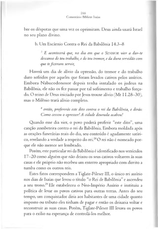 bre os déspotas que uma vez os oprimiram. Deus ainda usará Israel
no seu plano divino.
b. Um Escárnio Contra o Rei da Babilônia 14.3—
8
£ acon tecerá que, no dia em que o Senhor v ier a d a r-te
descanso do teu trabalho, e do teu trem or, e da dura servidão com
que tefiz era m servir,
Haverá um dia de alívio da opressão, do tremor e do trabalho
duro sofridos por aqueles que foram levados cativos pelos assírios.
Embora Nabucodonosor depois tenha instalado os judeus na
Babilônia, ele não os fez passar por tal sofrimento e trabalho força­
do. O reino de Deus iniciado por Jesus trouxe alívio (M t 11.28—
30),
mas o Milênio trará alívio completo.
4 então, proferirás este dito contra o rei da Babilônia, e dirás:
C om o cessou o opressor! A cidade dourada acabou!
Quando esse dia vier, o povo poderá proferir “este dito”, uma
canção zombeteira contra o rei da Babilônia. Embora moldada após
as orações funerárias reais do dia, seu conteúdo é agudamente satíri­
co, revelando a verdade a respeito do rei.28O rei não é nomeado por­
que ele não merece ser lembrado.
Porém, este particular rei da Babilônia é identificado nos versículos
17—
20 como alguém que não deixou os seus cativos voltarem às suas
casas e ele próprio não recebeu um enterro apropriado com direito a
tumba como os outros reis.
Estes fatos correspondem a Tiglate-Pileser III, o único rei assírio
nos dias de Isaías que levou o título “o Rei de Babilônia” e ascendeu
a seu trono.29Ele estabeleceu o Neo-Império Assírio e instituiu a
política de levar os povos cativos para outras terras. Antes do seu
tempo, um conquistador diria aos habitantes de uma cidade quanto
imposto ou tributo eles tinham de pagar e então os deixaria voltar e
reconstruir as suas casas. Porém, Tiglate-Pileser III levava os povos
para o exílio na esperança de controlá-los melhor.
 