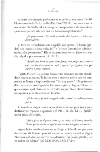 A morte dele cumpriu perfeitamente as profecias nos versos 18—
20.
Ele tomou o título “o Rei de Babilônia” em 729 a.C., dois anos antes de
sua morte. Os detalhes desta passagem correspondem a ele, mas não se
ajustam ao que nós sabemos dos reis babilônicos posteriores.30
5J á quebrantou o Senhor o bastão dos ímpios e o cetro dos
dominadores.
O SENHOR verdadeiramente é aquEle que quebra “o bastão [po­
der] dos ímpios [o povo culpado]” e “o cetro [autoridade adminis­
trativa] dos governantes”. Ele os usa para trazer o seu juízo, mas eles
são julgados por seu turno (cf. 10.12).
6 Aquele quefe r ia os povos com fu ro r, com praga incessante, o
que com ira dom inava as nações, agora, é perseguido, sem que
alguém o possa impedir.
Tiglate-Pileser III e as suas forças eram extremos em sua brutali­
dade contra as nações. Todos os anos o exército assírio saía em cam­
panhas militares e implacavelmente “feria os povos”. Ninguém po­
dia conter a sua cruel agressão. Em seus registros, Tiglate-Pileser diz
que esmagou qual oleiro ao barro todos os que não o obedeceram e
os espalhou ao vento como um furacão.
7J á descansa, já está sossegada toda a terra! —exclam am com
júbilo.
O mundo se alegra com a morte desse opressor, pois agora pode
desfrutar de repouso e quietude (cf. Na I .I5; Zc I.II). “Júbilo”
inclui gritos de alegria.
8A té asfa ia s se alegram sobre ti, e os cedros do Líbano, dizendo:
D esde que tu caíste, ninguém sobe contra nós para nos cortar.
Agora Isaías zombeteiramente se dirige ao falecido rei por meio
das árvores da floresta, pois até mesmo o mundo natural se alegra.
Nenhum lenhador assírio vem para derrubar “as faias [ciprestes] ... e
os cedros do Líbano” (cf. 2.13; 10.34; 33.9; 37.24).
 