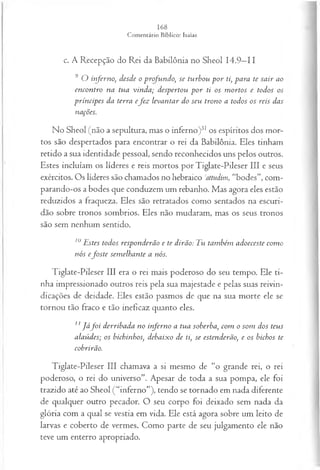 c. A Recepção do Rei da Babilônia no Sheol 14.9—
11
9 O inferno, desde o profundo, se turbou p or ti, para te sair ao
encontro na tua vinda; despertou p or ti os m ortos e todos os
príncipes da terra efez levantar do seu trono a todos os reis das
nações.
No Sheol (não a sepultura, mas o inferno)31os espíritos dos mor­
tos são despertados para encontrar o rei da Babilônia. Eles tinham
retido a sua identidade pessoal, sendo reconhecidos uns pelos outros.
Estes incluíam os líderes e reis mortos por Tiglate-Pileser III e seus
exércitos. Os líderes são chamados no hebraico Jattudim, “bodes”, com­
parando-os a bodes que conduzem um rebanho. Mas agora eles estão
reduzidos a fraqueza. Eles são retratados como sentados na escuri­
dão sobre tronos sombrios. Eles não mudaram, mas os seus tronos
são sem nenhum sentido.
10Estes todos responderão e te dirão: Tu também adoeceste com o
nós efo ste sem elhante a nós.
Tiglate-Pileser III era o rei mais poderoso do seu tempo. Ele ti­
nha impressionado outros reis pela sua majestade e pelas suas reivin­
dicações de deidade. Eles estão pasmos de que na sua morte ele se
tornou tão fraco e tão ineficaz quanto eles.
11J á f o i derribada no inferno a tua soberba, com o som dos teus
alaúdes; os bichinhos, debaixo de ti, se estenderão, e os bichos te
cobrirão.
Tiglate-Pileser III chamava a si mesmo de “o grande rei, o rei
poderoso, o rei do universo”. Apesar de toda a sua pompa, ele foi
trazido até ao Sheol (“inferno”), tendo se tornado em nada diferente
de qualquer outro pecador. O seu corpo foi deixado sem nada da
glória com a qual se vestia em vida. Ele está agora sobre um leito de
larvas e coberto de vermes. Como parte de seu julgamento ele não
teve um enterro apropriado.
 