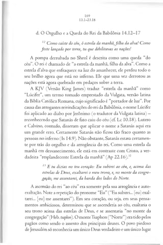 d. O Orgulho e a Queda do Rei da Babilônia 14.12—
17
12 C om o caíste do céu, ó estrela da manhã,filh a da alva! C om o
fo ste lançado p o r terra, tu que debilitavas as nações!
A pompa derrubada no Sheol é descrita como uma queda “do
céu”. O rei é chamado de “a estrela da manhã, filha da alva”. Como a
estrela d’alva que enfraquece na luz do amanhecer, ele perdeu todo o
seu brilho agora que está no inferno. Ele que uma vez derrotou as
nações está agora quebrado em pedaços sobre a terra.
A KJV (Versão King James) traduz “estrela da manhã” como
“Lúcifer”, um termo tomado emprestado da Vulgata, versão latina
da Bíblia Católica Romana, cujo significado é “portador de luz”. Por
causa das arrogantes reivindicações do rei da Babilônia, o nome Lúcifer
foi aplicado ao diabo por Jerônimo (o tradutor da Vulgata latina) —
reconhecendo que Satanás de fato caiu do céu (cf. Lc 10.18). Lutero
e Calvino, contudo, disseram que aplicar o nome a Satanás aqui era
um grande erro. Certamente Satanás não ficou tão fraco quanto as
pessoas no inferno (Is 14.9). Não obstante, Satanás estava certamen­
te por trás do orgulho e da arrogância do rei. Como uma estrela da
manhã em desvanecimento, ele está em contraste com Cristo, a ver­
dadeira “resplandecente Estrela da manhã” (Ap 22.16).32
13 E tu dizias no teu coração: Eu subirei ao céu, e, acim a das
estrelas de D eus, exaltarei o m eu trono, e, no m onte da congre­
gação, m e assentarei, da banda dos lados do Norte.
A ascensão do rei “ao céu” era somente pela sua arrogância e auto-
exaltação. Note a repetição do pronome “Eu” (“Eu subirei... [eu] exal­
tarei... [eu] me assentarei”). Em seu coração, ou seja, em seus pensa­
mentos ambiciosos, determinou que se ascenderia ao céu, exaltaria o
seu trono acima das estrelas de Deus, e se assentaria “no monte da
congregação”(Heb. tsaphon). O monteTsaphon (“Norte”) era tido pelos
pagãos como sendo o assento dos principais deuses. O povo piedoso
de Jerusalém só reconhecia um único Deus verdadeiro e um único lugar
 