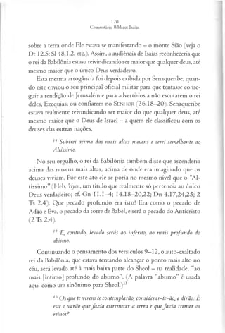 sobre a terra onde Ele estava se manifestando —o monte Sião (veja o
Dt 12.5; SI 48.1,2, etc.). Assim, a audiência de Isaías reconheceria que
o rei da Babilônia estava reivindicando ser maior que qualquer deus, até
mesmo maior que o único Deus verdadeiro.
Esta mesma arrogância foi depois exibida por Senaqueribe, quan­
do este enviou o seu principal oficial militar para que tentasse conse­
guir a rendição de Jerusalém e para adverti-los a não escutarem o rei
deles, Ezequias, ou confiarem no SEN H O R (36.18—
20). Senaqueribe
estava realmente reivindicando ser maior do que qualquer deus, até
mesmo maior que o Deus de Israel —a quem ele classificou com os
deuses das outras nações.
14 Subirei acim a das m ais altas nuvens e serei sem elhante ao
Altíssimo.
No seu orgulho, o rei da Babilônia também disse que ascenderia
acima das nuvens mais altas, acima de onde era imaginado que os
deuses viviam. Por este ato ele se poria no mesmo nível que o “Al­
tíssimo” (Heb. 'elyon, um título que realmente só pertencia ao único
Deus verdadeiro; cf. Gn I I .1-4; 14.18-20,22; Dn 4.17,24,25; 2
Ts 2.4). Que pecado profundo era isto! Era como o pecado de
Adão e Eva, o pecado da torre de Babel, e será o pecado do Anticristo
(2 Ts 2.4).
ls E, contudo, levado serás ao inferno, ao m ais profu ndo do
abismo.
Continuando o pensamento dos versículos 9—
12, o auto-exaltado
rei da Babilônia, que estava tentando alcançar o ponto mais alto no
céu, será levado até à mais baixa parte do Sheol —na realidade, “ao
mais [íntimo] profundo do abismo”. (A palavra “abismo” é usada
aqui como um sinônimo para Sheol.)33
16 O s que te virem te contemplarão, considerar-te-ão, e dirão: É
este o varão quefa z ia estrem ecer a terra e quefa z ia trem er os
reinos?
 