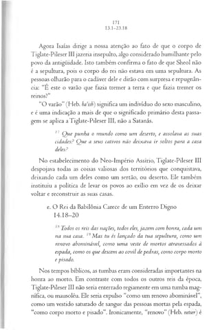 Agora Isaías dirige a nossa atenção ao fato de que o corpo de
Tiglate-Pileser III jazeria insepulto, algo considerado humilhante pelo
povo da antigüidade. Isto também confirma o fato de que Sheol não
é a sepultura, pois o corpo do rei não estava em uma sepultura. As
pessoas olharão para o cadáver dele e dirão com surpresa e repugnân­
cia: “E este o varão que fazia tremer a terra e que fazia tremer os
reinos?”
“O varão” (Heb. haisP) significa um indivíduo do sexo masculino,
e é uma indicação a mais de que o significado primário desta passa­
gem se aplica a Tiglate-Pileser III, não a Satanás.
17 Q ue punha o m undo com o um deserto, e assolava as suas
cidadesP Q ue a seus cativos não deixava ir soltos para a casa
delesP
No estabelecimento do Neo-Império Assírio, Tiglate-Pileser III
despojava todas as coisas valiosas dos territórios que conquistava,
deixando cada um deles como um sertão, ou deserto. Ele também
instituiu a política de levar os povos ao exílio em vez de os deixar
voltar e reconstruir as suas casas.
e. O Rei da Babilônia Carece de um Enterro Digno
14.18-20
Todos os reis das nações, todos eles, jazem com honra, cada um
na sua casa. 19M as tu és lançado da tua sepultura, com o um
renovo abom inável, com o um a veste de m ortos atravessados à
espada, com o os que descem ao covil de pedras, com o corpo m orto
e pisado.
Nos tempos bíblicos, as tumbas eram consideradas importantes na
honra ao morto. Em contraste com todos os outros reis da época,
Tiglate-Pileser III não seria enterrado regiamente em uma tumba mag­
nífica, ou mausoléu. Ele seria expulso “como um renovo abominável”,
como um vestido saturado de sangue das pessoas mortas pela espada,
“como corpo morto e pisado”. Ironicamente, “renovo” (Heb. netser) é
 
