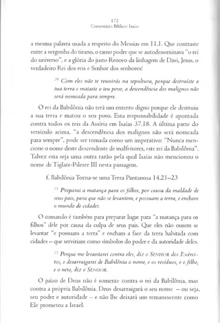 a m esm a palavra usada a respeito do M essias em I I .I . Q ue contraste
entre a vergonha do tirano, o ram o podre que se autodenom inava “o rei
do universo”, e a glória do justo Renovo da linhagem de D avi, Jesus, o
verdadeiro R ei dos reis e Senhor dos senhores!
20 C om eles n ão te reu n irá s na sep u ltu ra , p o rq u e d estru íste a
tu a terra e m a ta ste o teu p o v o; a d escen d ên cia dos m a lign o s não
será n om ea d a p a ra sem pre.
O rei da B ab ilô n ia não terá um enterro digno porque ele destruiu
a sua terra e m atou o seu povo. E sta responsabilidade é apontada
contra todos os reis da A ssíria cm Isaías 3 7 .1 8 . A últim a parte do
versículo acim a, “a descendência dos m alignos não será nom eada
p ara sem pre”, pode ser tom ada com o um im perativo: “N u n ca m en­
cione o nom e deste descendente de m alfeitores, este rei da B ab ilô n ia”.
T alvez esta seja um a outra razão pela qual Isaías não m encionou o
nom e de T iglate-P ileser III nesta passagem .
f. B ab ilô n ia T orna-se um a T erra P antanosa 1 4 .2 1 —
23
21 P rep a ra i a m atan ça para os filhos, p o r cau sa da m a ld a d e de
seu s país, p a ra q u e não se levan tem , e p ossu a m a terra , e encham
o m u n d o de cidades.
O com ando é tam bém para preparar lugar para “a m atança para os
filhos” dele por causa da culpa de seus pais. Q ue eles não ousem se
levantar “e possuam a terra” e encham a face da terra habitada com
cidades —que serviriam como sím bolos do poder e da autoridade deles.
22 P orq u e m e leva n ta rei con tra eles, d iz o SjENHOR dos E x érci­
tos, e d esa rra iga rei de B a b ilôn ia o nom e, e os resíd u os, e ofilh o ,
e o neto, diz o Senhor.
O juízo de D eus não é som ente contra o rei da B abilônia, m as
contra a p ró p ria B abilônia. D eus desarraigará o seu nom e —ou seja,
seu poder e auto ridade —e não lhe deixará um rem anescente com o
E le prom eteu a Israel.
 
