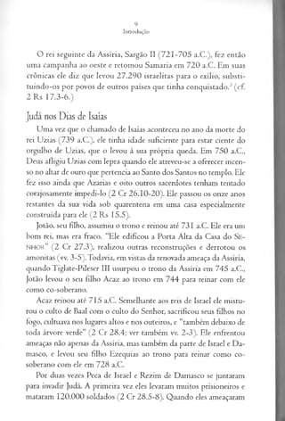 O rei seguinte da Assíria, Sargão II (721-705 a.C.), fez então
uma campanha ao oeste e retomou Samaria em 720 a.C. Em suas
crônicas ele diz que levou 27.290 israelitas para o exílio, substi-
tuindo-os por povos de outros países que tinha conquistado.3(cf.
2 Rs 17.3-6.)
Judá nos Dias de Isaías
Uma vez que o chamado de Isaías aconteceu no ano da morte do
rei Uzias (739 a.C.), ele tinha idade suficiente para estar ciente do
orgulho de Uzias, que o levou à sua própria queda. Em 750 a.C.,
Deus afligiu Uzias com lepra quando ele atreveu-se a oferecer incen­
so no altar de ouro que pertencia ao Santo dos Santos no templo. Ele
fez isso ainda que Azarias e oito outros sacerdotes tenham tentado
corajosamente impedi-lo (2 Cr 26.10-20). Ele passou os onze anos
restantes da sua vida sob quarentena em uma casa especialmente
construída para ele (2 Rs 15.5).
Jotão, seu filho, assumiu o trono e reinou até 731 a.C. Ele era um
bom rei, mas era fraco. “Ele edificou a Porta Alta da Casa do S e­
n h o r ” (2 Cr 27.3), realizou outras reconstruções e derrotou os
amonitas (vv. 3-5). Todavia, em vistas da renovada ameaça da Assíria,
quando Tiglate-Pileser III usurpou o trono da Assíria em 745 a.C.,
Jotão levou o seu filho Acaz ao trono em 744 para reinar com ele
como co-soberano.
Acaz reinou até 715 a.C. Semelhante aos reis de Israel ele mistu­
rou o culto de Baal com o culto do Senhor, sacrificou seus filhos no
fogo, cultuava nos lugares altos e nos outeiros, e “também debaixo de
toda árvore verde” (2 Cr 28.4; ver também vv. 2-3). Ele enfrentou
ameaças não apenas da Assíria, mas também da parte de Israel e Da­
masco, e levou seu filho Ezequias ao trono para reinar como co-
soberano com ele em 728 a.C.
Por duas vezes Peca de Israel e Rezim de Damasco se juntaram
para invadir Judá. A primeira vez eles levaram muitos prisioneiros e
mataram 120.000 soldados (2 Cr 28.5-8). Quando eles ameaçaram
 