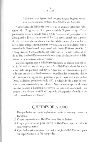 23 E reduzi-la-ei àpossessão de corujas e a lagoas de águas; e va rrê-
la-ei com vassoura de perdição, diz o S e n h o r dos Exércitos.
A destruição da B abilônia será tal que só anim ais inferiores h ab i­
tarão nela. O agente de D eus para to rn á-la “lagoas de águas” (o u
p an tan al) e varrer a cidade com a rígid a “vassoura de perdição” seria
Senaqueribe. Ele a arrasou em 6 8 9 a.C . e cavou trincheiras a p artir
do rio para in un dar a cidade e transfo rm á-la em um pântano. E scri­
tores m ais antigos norm alm ente conectaram sua inundação com a
narrativa de H eródoto do suposto desvio do rio Eufrates p o r C iro.34
Os registros de C iro, contudo, são silenciosos a respeito disto, e devi­
do ao fato dos babilônios terem dado as boas-vindas ao exército dele,
isto nem m esm o teria sido necessário.
O utros sugerem que a cidade gradualm ente se tornou um p ân ta­
no inabitável, depois de longas eras. M as B ab ilô n ia não tin h a ain da
se tornado um pântano inabitável. A área tem se tornado m ais pare­
cida com um deserto desde o tem po dos selêucidas no terceiro século
a.C ., m as m esm o agora tem pom ares e jardins nas suas im ediações.
D esde o décim o-prim eiro século d.C ., a cidade de H illa tem se situ ­
ado na sua extrem idade m eridio n al. N ós sabem os apenas de um a
ocasião quando a B abilônia se tornou um pântano inabitável — os
poucos anos depois de 6 8 9 a.C ., quando Senaqueribe dem oliu a ci­
dade e inundou o seu lo cal.35
QUESTÕES DE ESTUDO
1. Por que Isaías in icia esta seção sobre profecias estrangeiras com a
B abilônia?
2 . O que caracterizava a B abilônia nos dias de Isaías?
3. O que p erm itirá ao povo cativo na B abilônia fugir de volta às
suas próprias terras?
4. Q ue declarações m ostram que a destruição da B abilônia era para
vir logo? C om o isto foi cum prido?
 