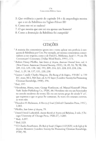 5. Que evidência a partir do capítulo 14 e da arqueologia mostra
que o rei da Babilônia era Tiglate-Pileser III?
6. Como este rei se exaltou?
7. O que mostra que este rei era apenas um homem?
8. Como a destruição da Babilônia foi cumprida?
CITAÇÕES
1 A maioria dos comentários ignora isto e tenta aplicar esta profecia à con­
quista de Babilônia por Ciro. Por exemplo, até mesmo comentários conser­
vadores a esse respeito, como o de David L. McKenna, Isaiah 1—
39, em The
Communicators Commentary (Dallas:W ord Books, 1993), 171.
2 Robert Henry Pfeiffer, State Letters o f Assyria, American Oriental Series, vol. 6
(New Haven: American Oriental Society, 1935), 14, 49, 55, 78, 98, 106,
109, 112, 129, 138, 182, 193, 209, 214, 221, 224, 233, 234, 236.
3 Ibid., 3, 29, 58, 137, 151, 220, 238.
4 Gaston Camille Charles Maspero, The Passing of the Empires, 850 B.C. to 330
B.C., trans. M . L. McClure, ed. A. H. Sayce (Londres: Society for Promoting
Christian Knowledge, 1900), 196.
5 Ibid., 197.
6 Herodotus, History, trans. George Rawlinson, ed. Manuel Komroff (Nova
York:Tudor Publishing Co., 1928), 66. Heródoto não era um historiador
no sentido moderno do termo. Ele era um turista grego do século V a.C.
que registrou o que os guias lhe contaram. Ás vezes eles estavam corretos,
às vezes não.
7Theodore H. Robinson, A History of Israel (Oxford: Clarendon Press, 1951),
1:383.
8 Pfeiffer, State Letters of Assyria, 79.
9 Daniel David Luckenbill, Ancient Records of Assyria and Babylonia, 2 vols. (C hi­
cago: University of Chicago Press, 1926-27), 1:283.
10 Ibid., 1:297.
1
1 Ibid, 2:25.
12Cf. Charles Boutftower, The Book of Isaiah ÇChapters I-XXJÍIX) in the Light of the
Assyrian Monuments (Londres: Society for Promoting Christian Knowledge,
1930), 90.
 