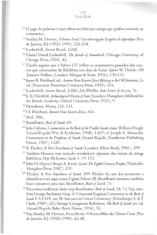 U O jogo de palavras é mais óbvio no hebraico antigo que grafava somente as
consoantes.
14Stanley M . Horton, A Vitória Final: Uma Investigação Exegética do Apocalipse (R io
de Janeiro, RJ: CPAD, 1995), 252-254.
15 Luckenbill, Ancient Records, 2:245.
16 Daniel David. Luckenbill, The Annals of Sennacherih (Chicago: University of
Chicago Press, 1924), 83.
17T hirtle sugeriu que o Salmo 137 reflete os sentimentos passados dos cati­
vos que retornaram de Babilônia nos dias de Isaías. James W. Thirtle, Old
Testament Prohlems (Londres: Morgan & Scott, 1916), 130-131.
18James B. Pritchard, ed., Ancient Near Eastern Texts Relating to the Old Testament, 2a
ed. (Princeton: Princeton University Press, 1955), 316.
19 Luckenbill, Ancient Records, 1:281; 2:6; Pfeiffer, State Letters of Assyria, 76.
20E. E. Herzfeld, Archaeological History of Iran (Londres: Humphrey Milford for
the British Academy, Oxford University Press, 1935), 9.
21 Herodotus, History, 131, 133.
22 Cf. Pritchard, Ancient Near Eastern Texts, 316.
23 Ibid., 306.,
24 Boutflower, Book of Isaiah, 69.
25João Calvino, Commentary on the Book of the Prophet Isaiah, trans. W illiam Pringle
(Grand Rapids: W m. B. Eerdmans, 1948), 1:427; cf. Joseph A. Alexander,
Commentary on the Prophecies of Isaiah (Grand Rapids: Zondervan Publishing
House, 1953), 1:281.
26 E. Flecker, A New Translation of Isaiah (Londres: Elliot Stock, 1901), 109.
27 Saddam Hussein tem tentado restabelecer algumas das ruínas da antiga
Babilônia. Veja McKenna, Isaiah 1—
39, 173.
28John H. Hayes e Stuart A. Irvine, Isaiah: The Eighth-Century Prophet (Nashville:
Abingdon Press, 1987), 231.
29 Flecker, A New Translation of Isaiah, 109. Flecker foi um dos primeiros a
identificar o rei aqui como Tiglate-Pileser III. Boutflower mostrou também
bases razoáveis para isto. Boutflower, Book o f Isaiah, 73.
30 Para mais evidências disto veja Boutftower, Book of Isaiah, 18, 73. Veja tam­
bém George Buchanan Gray, A Criticai and Exegetical Commentary on the Book of
Isaiah I-XXXIX, em The International Criticai Commentary (Edimburgo: T. & T
Clark, 1949), 251; George Livingstone Robinson, The Book of Isaiah, rev. ed.
(Grand Rapids: Baker Book House, 1954), 51.
31Veja Stanley M . Horton, Nosso Destino: O Ensino Bíblico das Ultimas Coisas (R io
de Janeiro, RJ: CPAD, 1998), 42-48.
 