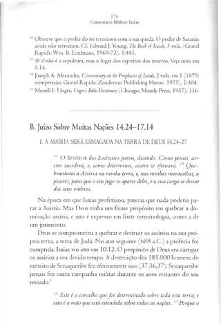 32Observe que o poder do rei terminou com a sua queda. O poder de Satanás
ainda não terminou. Cf. Edward J. Young, The Book of Isaiah, 3 vols. (Grand
Rapids: W m . B. Eerdmans, 1969-72), 1:441.
33 Sti’ol não é a sepultura, mas o lugar dos espíritos dos mortos. Veja nota em
5.14.
34Joseph A. Alexander, Commentary on the Prophecies of Isaiah, 2 vols. em I (1875:
reimpressão, Grand Rapids: Zondervan Publishing House, 1975), 1:304.
35M errill E Unger, Unger’s Bihle Dictionaiy (Chicago: Moody Press, 1957), 116.
B.Juízo Sobre Muitas Nações 14.24—
17.14
I. A ASSÍRIA SERÁ ESMAGADA NATERRA DE DEUS 14.24-27
24 O SENHOR dos E xércitos ju rou , dizendo: C om o pensei, as­
sim sucederá, e, com o determ inei, assim se efetuará. 25 Q ue-
brantarei a A ssíria na minha terra, e, nas minhas montanhas, a
pisarei, para que o seu ju go se aparte deles, e a sua carga se desvie
dos seus ombros.
Na época em que Isaías profetizou, parecia que nada poderia pa­
rar a Assíria. Mas Deus tinha um firme propósito em quebrar a do­
minação assíria, e isto é expresso em forte terminologia, como a de
um juramento.
Deus se comprometeu a quebrar e destruir os assírios na sua pró­
pria terra, a terra de Judá. No ano seguinte (688 a.C.) a profecia foi
cumprida. Isaías viu isto em 10.12. O propósito de Deus era castigar
os assírios a seu devido tempo. A destruição dos 185.000 homens do
exército de Senaqueribe fez efetivamente isso (37.36,37). Senaqueribe
jamais fez outra campanha militar durante os anos restantes do seu
reinado.1
26 Este é o conselho quef o i determ inado sobre toda esta terra; e
esta é a m ão que está estendida sobre todas as nações. 27Porque o
 
