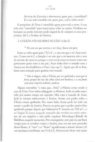 SENHOR dos E xércitos o determ inou; quem, pois; o invalidará?
E a sua m ão estendida está: quem, pois, a fa rá voltar atrás?
O propósito de Deus é estendido agora para toda a terra. A sua
mão está “estendida” para trazer juízo sobre as nações. Nenhum ser
humano ou poder terrestre pode impedi-lo de cumprir os seus pro­
pósitos. Ele é o Senhor da história.
2. A FILÍSTIA NÃO ESCAPARÁ DO JUÍZO 14.28-32
28 No ano em que m orreu o rei Acaz, houve este peso.
Isaías se volta agora para 715 a.C., o ano em que o rei Acaz mor­
reu. (Como em 6.1, a datação é no ano que o rei morreu, não o ano
da acessão do novo rei, porque o novo rei já estava no trono como um
governante junto com o seu pai.) Acaz tinha feito o tratado com a
Assíria em desobediência a Deus (veja cap.7). Agora que ele se fora,
havia uma tentação para quebrar esse tratado.
29Não te alegres, toda a Filístia, p o r ser quebrada a vara que te
feria ; porque da raiz da cobra sairá um basilisco, e o seufr u to
será um a serpente ardente, voadora.
Alguns entendem “a vara que... feria” a Filístia como sendo a
casa de Davi. Davi tinha subjugado os filisteus. Judá os tinha man­
tido por muito tempo em sujeição. Mas com o tratado de Acaz,
Judá se tornou subserviente à Assíria. Assim, seu poder sobre a
Filístia estava quebrado. Por outro lado, Isaías pode ter tido em
mente o poder da Assíria. Parecia ao povo que o poder assírio fora
quebrado porque depois que Salmaneser V morreu em 722 a.C., o
rei Sargão II estava ocupado tratando das revoltas no outro extre­
mo de seu império e não pôde expulsar Merodaque-Baladã da
Babilônia naquele momento. Por conseguinte, este parecia um bom
tempo para se revoltar contra a Assíria, mas era um erro proceder
dessa forma. A “raiz” e o “fruto” significavam a árvore inteira (cf.
um merisma semelhante em 9.14,15). Proveniente deste virá outro
 