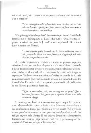 rei assírio traiçoeiro como uma serpente, cada um mais venenoso
que o anterior.2
30 E os prim ogênitos dos pobres serão apascentados, e os necessi­
tados se deitarão seguros; m asfa r e i m orrer defo m e a tua raiz; e
serão destruídos os teus resíduos.
“Os primogênitos dos pobres” é uma tradução literal. Isto fala de
Israel como o “primogênito de Deus” (Ex 4.22). “Os necessitados”
parece se referir ao povo de Jerusalém, mas o juízo de Deus trará
fome e morte aos filisteus.
31 Uiva, ó porta; grita, ó cidade; tu, ó Filístia, estás toda derre­
tida; porque do N orte vem um afu m a ça , e ninguém fica rá soli­
tário no tempo determinado.
A “porta” representa a “cidade”, e ambas as palavras aqui são
coletivas. Assim, em vez de se alegrarem, todas as cidades e o povo da
Filístia deveriam estar uivando e chorando, porque eles serão derreti­
dos, totalmente desmoralizados e incapazes de resistir ao inimigo. A
expressão “do Norte vem uma fumaça” refere-se à vinda da Assíria
como um exército poderoso, deixando atrás de si a fumaça de cidades
incendiadas. Esta não poderia ser parada, e seria tolice de Judá unir-
se aos filisteus para tentar fazer isso.
32 Q ue se responderá, pois, aos m ensageiros do povo? Q ue o
Senhorfu n d o u a Sião, para que os opressos do seu povo nela
encontrem abrigo.
Os mensageiros filisteus aparentemente querem que Ezequias se
una a eles na rebelião contra a Assíria. Mas Jerusalém deve declarar a
sua confiança em Deus, que “fundou-a” (Heb. yissad). “Os opressos
de seu povo” —até mesmo os mais pobres e mais humildes —acharão
refugio seguro nela. Sargão II não atacou Jerusalém e Senaqueribe
fracassou em tomá-la. (Veja caps. 36 e 37 com respeito aos procedi­
mentos de Deus em relação a Senaqueribe.)
 