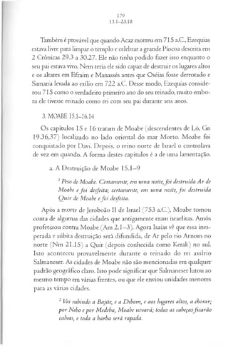 Também é provável que quando Acaz morreu em 715 a.C., Ezequias
estava livre para limpar o templo e celebrar a grande Páscoa descrita em
2 Crônicas 29.3 a 30.27. Ele não tinha podido fazer isso enquanto o
seu pai estava vivo. Nem teria ele sido capaz de destruir os lugares altos
e os altares em Efraim e Manassés antes que Oséias fosse derrotado e
Samaria levada ao exílio em 722 a.C. Desse modo, Ezequias conside­
rou 715 como o verdadeiro primeiro ano do seu reinado, muito embo­
ra ele tivesse reinado como rei com seu pai durante seis anos.
3. MOABE 15.1—
16.14
Os capítulos 15 e 16 tratam de Moabe (descendentes de Ló, Gn
19.36,37) localizado no lado oriental do mar Morto. Moabe foi
conquistado por Davi. Depois, o reino norte de Israel o controlava
de vez em quando. A forma destes capítulos é a de uma lamentação.
a. A Destruição de Moabe 15.1—
9
1Peso de Moabe. Certam ente■
, em um a noite,f o i destruída A r de
M oabe e fo i desfeita; certamente, em um a noite, f o i destruída
Q uir de M oabe e fo i desfeita.
Após a morte de Jeroboão II de Israel (753 a.C.), Moabe tomou
conta de algumas das cidades que antigamente eram israelitas. Amós
profetizou contra Moabe (Am 2.1—
3). Agora Isaías vê que essa ines­
perada e súbita destruição será difundida, de Ar pelo rio Arnom no
norte (Nm 21.15) a Quir (depois conhecida como Kerak) no sul.
Isto aconteceu provavelmente durante o reinado do rei assírio
Salmaneser. As cidades de Moabe não são mencionadas em qualquer
padrão geográfico claro. Isto pode significar que Salmaneser lutou ao
mesmo tempo em várias frentes, ou que ele enviou unidades menores
para as várias cidades.
2 Vai subindo a Bajite, e a D ibom, e aos lugares altos, a chorar;
p o r Nebo e p o r M edeba, M oabe uivará; todas as cabeçasfica rã o
calvas, e toda a barba será rapada.
 