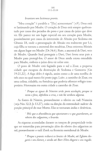 levantam um lastim oso pranto.
“Meu coração” é paralelo a “[Eu] acrescentarei” (v.9). Deus está
se lastimando por Moabe. O coração de Deus está sempre quebran-
tado por causa dos pecados do povo e por causa do juízo que deve
vir. Ele parece ter um lugar especial em seu coração para Moabe,
possivelmente por causa da intercessão de Abraão por Sodoma em
Gênesis 18, onde a preocupação de Abraão era realmente por Ló,
cuja filha se tornou a ancestral dos moabitas. Deus enterrou Moisés
em algum lugar em Moabe (Dt 34.6). Rute, a ancestral de Davi, veio
de Moabe. Quando Saul perseguia a Davi, Davi levou seus pais a
Moabe para protegê-los. O amor de Deus ainda estava estendido
para Moabe, embora o juízo deva vir sobre este.
O povo de Moabe está fugindo para o sul a Zoar, a pequena
cidade que escapou da destruição de Sodoma e Gomorra (Gn
19.21,22). A fuga deles é rápida, assim como a de uma novilha de
três anos na qual nunca foi posto jugo. Luíte, a caminho de Zoar, era
uma colina, cidadela, ou fortaleza que poderia oferecer refúgio tem­
porário. Horonaim era outra cidade a caminho de Zoar.
6 Porque as águas de N inrim serão pura assolação; porque se
secou ofen o, definhou a erva, e não há verdura alguma.
As fontes de Ninrim, provavelmente o ribeiro ou vadi Numeira
(veja Nm 32.3; Js 13.27), estão na direção da extremidade sudeste da
porção principal do mar Morto. Elas se tornaram áridas e desérticas.
7Pelo que a abundância que ajuntaram e o que guardaram , ao
ribeiro dos salgueiros, o levarão.
As riquezas acumuladas durante os tempos de prosperidade terão
que ser removidas para preservação além do ribeiro dos salgueiros ao
sul, provavelmente o vadi Zerek na fronteira meridional de Moabe.
8 Porque o pranto rodeará os lim ites de M oabe; até JEglaim che­
gará o seu clamor, e ainda até B eer-E lim chegará o seu rugido.
 