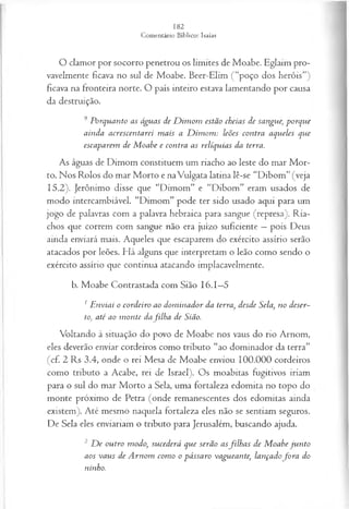 O clamor por socorro penetrou os limites de Moabe. Eglaim pro­
vavelmente ficava no sul de Moabe. Beer-Elim (“poço dos heróis”)
ficava na fronteira norte. O país inteiro estava lamentando por causa
da destruição.
9 Porquanto as águas de D im om estão cheias de sangue; porque
ainda acrescentarei m ais a D im om : leões contra aqueles que
escaparem de M oabe e contra as relíquias da terra.
As águas de Dimom constituem um riacho ao leste do mar M or­
to. Nos Rolos do mar Morto e naVulgata latina lê-se “Dibom” (veja
15.2). Jerônimo disse que “Dimom” e “Dibom” eram usados de
modo intercambiável. “Dimom” pode ter sido usado aqui para um
jogo de palavras com a palavra hebraica para sangue (represa). Ria­
chos que correm com sangue não era juízo suficiente —pois Deus
ainda enviará mais. Aqueles que escaparem do exército assírio serão
atacados por leões. Há alguns que interpretam o leão como sendo o
exército assírio que continua atacando implacavelmente.
b.Moabe Contrastada com Sião 16.1—
5
1E nviai o cordeiro ao dom inador da terra, desde Sela, no deser­
to, até ao m onte dafilh a de Sião.
Voltando à situação do povo de Moabe nos vaus do rio Arnom,
eles deverão enviar cordeiros como tributo “ao dominador da terra”
(cf. 2 Rs 3.4, onde o rei Mesa de Moabe enviou 100.000 cordeiros
como tributo a Acabe, rei de Israel). Os moabitas fugitivos iriam
para o sul do mar Morto a Sela, uma fortaleza edomita no topo do
monte próximo de Petra (onde remanescentes dos edomitas ainda
existem). Até mesmo naquela fortaleza eles não se sentiam seguros.
De Sela eles enviariam o tributo para Jerusalém, buscando ajuda.
2 D e outro modo, sucederá que serão asfilh a s de M oabe ju n to
aos vaus de A rnom com o o pássaro vagueante, lançadofo r a do
ninho.
 