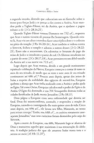 a segunda invasão, dizendo que colocariam um rei fantoche sobre o
trono para forçar Judá a se juntar a eles contra a Assíria, Acaz man­
dou pedir a Tiglate-Pileser, rei da Assíria, que o ajudasse e pagou
tributo a ele (2 Cr 28.16,21).
Quando Tiglate-Pileser tomou Damasco em 732 a.C., requereu
que Acaz e outros viessem ali prestar-lhe homenagem. Quando esta­
va lá, Acaz viu um altar e mandou fazer uma réplica deste e o colocou
no pátio do templo (2 Rs 16.10-16). Acaz também se voltou contra
o S e n h o r , fechou o templo e adorou a outros deuses (2 Cr 28.22-
25). Estes não o socorreram. Os edomitas se livraram do jugo do
reino de Judá e o invadiram a partir do sul. Os fdisteus invadiram-no
a partir dó oeste (2 Cr 28.17,18). Acaz permaneceu um débil vassalo
da Assíria até a sua morte em 715 a.C.
Logo depois que Acaz morreu, devido a um grande reavivamento
espiritual e celebração da Páscoa, Ezequias começou a contar de novo os
anos do seu reinado, de modo que os vinte e nove anos de seu reinado
continuaram até 686 a.C.4 Poucos anos depois, apesar dos avisos de
Isaías a respeito da inabilidade dos egípcios de socorrê-los, Ezequias
quebrou a aliança que Acaz tinha realizado com a Assíria e pediu ajuda
ao Egito.Tal como Oséias, Ezequias calculou mal o poder do Egito e da
Assíria. O Egito foi derrotado, e em 701 Senaqueribe destruiu todas as
cidades fortificadas de Judá, exceto Jerusalém (2 Rs 18.13).
Deus julgou a Ezequias com uma enfermidade que deveria ser
fatal. Deus foi misericordioso, contudo, e respondeu a oração de
Ezequias, curando-o e outorgando-lhe mais quinze anos de vida. Cinco
anos depois, em 696 a.C., ele levou seu filho, Manassés, ao trono
para reinar consigo.5Então, em 688 a.C., os assírios novamente ame­
açaram Jerusalém,6mas seus exércitos foram destruídos pelo anjo do
S e n h o r .
Após a morte de Ezequias, em 686, Manassés logo se afastou de
Deus e massacrou aqueles que resistiram à sua restauração da idola­
tria. A tradição judaica diz que ele amarrou Isaías numa tora e o
serrou ao meio (cf. Hb 11.37).
 