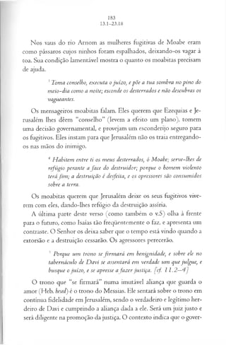 Nos vaus do rio Arnom as mulheres fugitivas de Moabe eram
como pássaros cujos ninhos foram espalhados, deixando-os vagar à
toa. Sua condição lamentável mostra o quanto os moabitas precisam
de ajuda.
3 Toma conselho>
, executa o juízo, e põe a tua sombra no pino do
m eio-dia com o a noite; esconde os desterrados e não descubras os
vagueantes.
Os mensageiros moabitas falam. Eles querem que Ezequias e Je­
rusalém lhes dêem “conselho” (levem a efeito um plano), tomem
uma decisão governamental, e provejam um esconderijo seguro para
os fugitivos. Eles instam para que Jerusalém não os traia entregando-
os nas mãos do inimigo.
4 H abitem entre ti os m eus desterrados, ó M oabe; serve-lhes de
refúgio perante afa c e do destruidor; porque o homem violento
teráfim ; a destruição é desfeita, e os opressores são consum idos
sobre a terra.
Os moabitas querem que Jerusalém deixe os seus fugitivos vive­
rem com eles, dando-lhes refúgio da destruição assíria.
A última parte deste verso (como também o v.5) olha à frente
para o futuro, como Isaías tão freqüentemente o faz, e apresenta um
contraste. O Senhor os deixa saber que o tempo está vindo quando a
extorsão e a destruição cessarão. Os agressores perecerão.
5 Porque um trono sefirm a rá em benignidade, e sobre ele no
tabernáculo de D avi se assentará em verdade vim que julgue, e
busque o juízo, e se apresse afa z er justiça, [cf. I 1.2—4 ]
O trono que “se firmará” numa imutável aliança que guarda o
amor (Heb. hesed) é o trono do Messias. Ele sentará sobre o trono em
contínua fidelidade em Jerusalém, sendo o verdadeiro e legítimo her­
deiro de Davi e cumprindo a aliança dada a ele. Será um juiz justo e
será diligente na promoção da justiça. O contexto indica que o gover-
 
