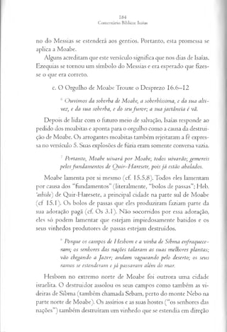 no do M essias se estenderá aos gentios. Portanto, esta prom essa se
ap lica a M oabe.
A lguns acreditam que este versículo significa que nos dias de Isaías,
E zequias se to rn o u um sím bolo do M essias e era esperado que fizes­
se o que era correto.
c. O O rgulho de M o ab e Trouxe o D esprezo 16 .6—12
6 O u v im o s da soberba de M oabe, a soberbíssim a, e da su a a lti­
vez, e da su a soberba, e do seu fu r o r ; a su a ja ctâ n cia é vã.
D epois de lid ar com o futuro m eio de salvação, Isaías responde ao
pedido dos m oabitas e aponta para o orgulho com o a causa da destrui­
ção de M oabe. O s arrogantes m oabitas tam bém rejeitaram a fé expres­
sa no versículo 5. Suas explosões de fúria eram som ente conversa vazia.
7 P ortan to, M oabe u iv a rá p o r M oabe; todos u iv a rã o ; gem ereis
p elo sfu n d a m e n to s de Q u ir-H a resete, p o is já estão abalados.
M o ab e lam en ta por si m esm o (cf. 1 5 .5 ,8 ). Todos eles lam entam
por causa dos “fundam entos” (literalm en te, “bolos de p assas”; H eb.
‘ashisbe) de Q uir-H aresete, a p rin cip al cidade na p arte sul de M oabe
(c f 1 5 .1). O s bolos de passas que eles produziram faziam p arte da
sua adoração pagã (cf. O s 3 .1 ). N ão socorridos por essa adoração,
eles só podem lam en tar que estejam im piedosam ente batidos e os
seus vinhedos produtores de passas estejam destruídos.
,s P orq u e os ca m p os de H esbom e a vin h a de S ibm a en fra q u ece­
ram ; os sen h ores das n a ções ta laram as su a s m elh ores p la n ta s;
vã o chegan do a Ja z er; a n d a m va gu ea n d o p elo deserto; os seu s
ra m os se esten d era m e j á p a ssa ra m além do m ar.
H esbom no extrem o norte de M o ab e foi outrora um a cidade
israelita. O d estruid o r assolou os seus cam pos com o tam bém as vi­
deiras de Sib m a (tam bém cham ada Sebam , perto do m onte N ebo na
p arte norte de M o ab e). O s assírios e as suas hostes ( “os senhores das
nações”) tam bém destruíram um vinhedo que se estendia em direção
 