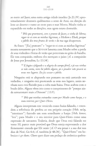ao norte até Jazer, uma outra antiga cidade israelita (Js 21.39) apro­
ximadamente dezesseis quilômetros a oeste de Amã, em direção do
leste ao deserto e rumo ao oeste para o mar Morto. Moabe tinha se
expandido em todas as direções, mas agora estava destruído.
9 Pelo que prantearei, com o pranto de Jazer, a vinha de Sibma;
regar~te~ei com as m inhas lágrimas, o H eshom e Eleale, porque
o jú bilo dos teusfr u to s de verão e da tua sega desapareceu.
As frases "[Eu] pratearei” e “regar-te-ei com as minhas lágrimas”
mostra novamente que o SEN HO R lamenta com Moabe sobre a perda
de seus vinhedos e frutas de verão que pereceram no grito de batalha.
Ele tem compaixão, embora eles mereçam o juízo (cf. a compaixão
de Jesus por Jerusalém, Lc 13.34).
10E fu giu ofolgu ed o e a alegria do cam pofértil, e já nas vinhas
se não canta, nem há jú bilo algum ; já o pisador não pisará as
uvas nos lagares. Euf i z cessar o júbilo.
Ninguém está se alegrando nos pomares ou está cantando nos
vinhedos, e ninguém está pisoteando as uvas nos lagares, assim ne­
nhum suco está fluindo para a cuba mais baixa. Deus acabou com o
brado deles. Alguns vêem isto como o cumprimento de “porque ain­
da acrescentarei mais a Dimom” (15.9).
11 Pelo que m inhas entranhas soam p o r M oabe com o harpa, e o
m eu interior, p or Q uir-H eres.
Alguns interpretam este versículo como Isaías falando, e enten­
dem a referência do profeta ao seu próprio coração (Heb. me’ay,
“intestinos”) fazendo um som semelhante a harpa (Heb. kinnor,
“lira”) para Moabe e o seu interior para Quir-Heres como uma
expressão de sarcasmo. Todavia, desde que Deus está falando no
verso 10, parece mais provável que Deus esteja expressando a dor
firmemente cravada que Ele sente (cf. O seu pesar e a sua dor nos
dias de Noé, Gn 6.6; cf. também Jr 48.36). ”Quir-Heres” em he­
braico é qir chares. Chares quer dizer um pedaço de cerâmica quebra­
 