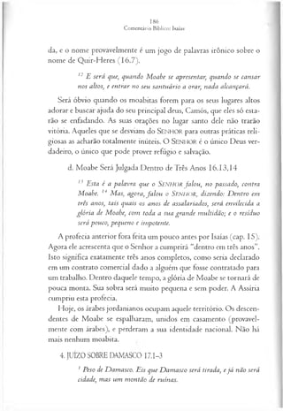da, e o nome provavelmente é um jogo de palavras irônico sobre o
nome de Quir-Heres (16.7).
12 E será que, quando M oabe se apresentar, quando se cansar
nos altos, e entrar no seu santuário a orar, nada alcançará.
Será óbvio quando os moabitas forem para os seus lugares altos
adorar e buscar ajuda do seu principal deus, Camós, que eles só esta­
rão se enfadando. As suas orações no lugar santo dele não trarão
vitória. Aqueles que se desviam do SEN HO R para outras práticas reli­
giosas as acharão totalmente inúteis. O SEN H O R é o único Deus ver­
dadeiro, o único que pode prover refúgio e salvação.
d. Moabe Será Julgada Dentro deTrês Anos 16.13,14
13 Esta é a palavra que o Senhor fa lou , no passado, contra
Moabe. 14 M as, agora, fa lo u o SENHOR, dizendo: D entro em
três anos, tais quais os anos de assalariados, será envilecida a
glória de Moabe, com toda a sua gran de m ultidão; e o resíduo
será pouco, pequeno e impotente.
A profecia anterior fora feita um pouco antes por Isaías (cap. 15).
Agora ele acrescenta que o Senhor a cumprirá “dentro em três anos”.
Isto significa exatamente três anos completos, como seria declarado
em um contrato comercial dado a alguém que fosse contratado para
um trabalho. Dentro daquele tempo, a glória de Moabe se tornará de
pouca monta. Sua sobra será muito pequena e sem poder. A Assíria
cumpriu esta profecia.
Hoje, os árabes jordanianos ocupam aquele território. Os descen­
dentes de Moabe se espalharam, unidos em casamento (provavel­
mente com árabes), e perderam a sua identidade nacional. Não há
mais nenhum moabita.
4. JUÍZO SOBRE DAMASCO I7.I-3
1 Peso de D am asco. Eis que D am asco será tirada, e já não será
cidade, mas um m ontão de ruínas.
 