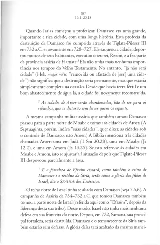Quando Isaías começou a profetizar, Damasco era uma grande,
importante e rica cidade, com uma longa história. Esta profecia da
destruição de Damasco foi cumprida através de Tiglate-Pileser III
em 732 a.C. e novamente em 728—
727. Ele saqueou a cidade, depor­
tou muitos de seus habitantes, executou o seu rei, Rezim, e a fez parte
da província assíria de Hamate.3Ela não tinha mais nenhuma impor­
tância nos tempos do Velho Testamento. No entanto, “já não será
cidade” (Heb. musar me’ir, “removida ou afastada de [ser] uma cida­
de”) não significa que a destruição seria permanente, mas que estaria
simplesmente completa na ocasião. Desde que havia terra fértil e um
bom abastecimento de água lá, a cidade foi novamente reconstruída.
2 As cidades de A roer serão abandonadas; hão de ser para os
rebanhos, que se deitarão sem haver quem os espante.
A mesma campanha militar assíria que também tomou Damasco
passou para a parte norte de Moabe e tomou as cidades de Aroer. (A
Septuaginta, porém, indica “suas cidades”, quer dizer, as cidades sob
o controle de Damasco, não Aroer.) A Bíblia menciona três cidades
chamadas Aroer: uma em Judá (I Sm 30.28), uma em Moabe (Js
12.2), e uma em Amom (Js 13.25). Se isto refere-se às cidades em
Moabe e Amom, isto se ajustaria à situação depois queTiglate-Pileser
III despovoou parcialmente a área.
3 E a fortaleza de E fraim cessará, com o também o reino de
D am asco e o resíduo da Síria; serão com o a glória dosfilh o s de
Israel, diz o Senhor dos Exércitos.
O reino norte de Israel tinha se aliado com Damasco (veja 7.5,6). A
campanha de Assíria de 734—
732 a.C. que tomou Damasco também
tomou a parte norte de Israel (referida aqui como “Efraim”, depois da
liderança desta sua tribo). Desse modo, Israel não tinha mais nenhuma
defesa em sua fronteira do norte. Depois, em 722, Samaria, sua princi­
pal fortaleza, seria destruída. Damasco e o remanescente da Síria tam­
bém estarão sem defesas. A glória deles terá acabado da mesma manei­
 