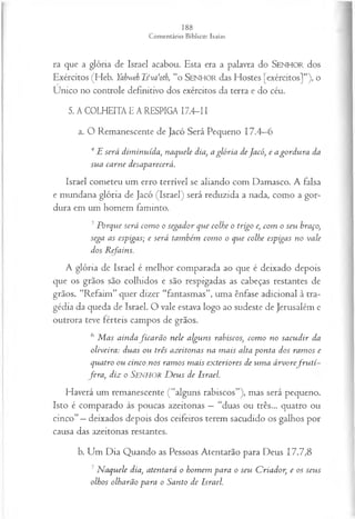 ra que a glória de Israel acabou. Esta era a palavra do SENHOR dos
Exércitos (Heb. Yahweh T fva‘oth, “o SENHOR das Hostes [exércitos]”), o
Único no controle definitivo dos exércitos da terra e do céu.
5. A COLHEITA E A RESPIGA I7.4-I I
a. O Remanescente de Jacó Será Pequeno 17.4—
6
4E será dim inuída, naquele dia, a glória deJacó, e a gordu ra da
sua carne desaparecerá.
Israel cometeu um erro terrível se aliando com Damasco. A falsa
e mundana glória de Jacó (Israel) será reduzida a nada, como a gor­
dura em um homem faminto.
5Porque será com o o segador que colhe o trigo e, com o seu braço,
sega as espigas; e será também com o o que colhe espigas no vale
dos Refains.
A glória de Israel é melhor comparada ao que é deixado depois
que os grãos são colhidos e são respigadas as cabeças restantes de
grãos. “Refaim” quer dizer “fantasmas”, uma ênfase adicional à tra­
gédia da queda de Israel. O vale estava logo ao sudeste de Jerusalém e
outrora teve férteis campos de grãos.
6 M as ainda fica rã o nele alguns rabiscos, com o no sacudir da
oliveira: duas ou três azeitonas na m ais alta ponta dos ram os e
quatro ou cinco.nos ram os m ais exteriores de um a á rvo refru tí
fera , diz o Senhor D eus de Israel.
Haverá um remanescente (“alguns rabiscos”), mas será pequeno.
Isto é comparado às poucas azeitonas —“duas ou três... quatro ou
cinco” —deixados depois dos ceifeiros terem sacudido os galhos por
causa das azeitonas restantes.
b. Um Dia Quando as Pessoas Atentarão para Deus 17.7,8
7N aquele dia, atentará o hom em para o seu Criador, e os seus
olhos olharão para o Santo de Israel.
 