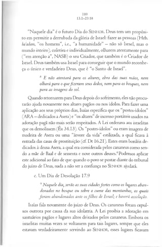 “Naquele dia” é o futuro Dia do SENHOR. Deus tem um propósi­
to em permitir a derrubada da glória de Israel: fazer as pessoas (Heb.
ha adam, “o s homens”, i.e., “a humanidade” —não só Israel, mas o
mundo inteiro), coletiva e individualmente, olharem atentamente para
(“em atenção a”, NASB) o seu Criador, que também é o Criador de
Israel. Deus também usa Israel para conseguir que o mundo reconhe­
ça o único e verdadeiro Deus, que é “o Santo de Israel”.
8 E não atentará para os altares, obra das suas mãos, nem
olhará para o quefiz era m seus dedos, nem para os bosques, nem
para as im agens do sol.
Quando retornarem para Deus depois do sofrimento, eles não procu­
rarão ajuda novamente nos altares pagãos ou nos ídolos. Para fazer uma
aplicação aos seus próprios dias, Isaías especifica que os “postes-ídolos”
(ARA —dedicados a Asera) e “os altares” de incenso portáteis usados na
adoração pagã não mais serão respeitados. A Lei ordenava aos israelitas
que os demolissem (Ex 34.13). Os “postes-ídolos” ou eram imagens de
madeira de Asera ou uma “árvore da vida” estilizada, a qual ficava à
entrada das casas de prostituição (cf. Dt 16.21). Estes eram bordéis de­
dicados à deusa Asera, a qual era considerada pelos cananeus como sen­
do a mãe de Baal e de sessenta e nove outros deuses.4Podemos aplicar
este adicional ao fato de que quando o povo se postar diante do tribunal
do juízo de Deus, nada a não ser a confiança no SENHOR ajudará.
c. Um Dia de Desolação 17.9
9Naquele dia, serão as suas cidadesfo rtes com o os lugares aban­
donados no bosque ou sobre o cum e das montanhas, os quais
fo ra m abandonados ante osfilh os de Israel; e haverá assolação.
Isaías fala novamente do juízo de Deus. Os cananeus foram expul­
sos outrora por causa da sua idolatria. A Lei proibia a adoração em
santuários pagãos e lugares altos deixados pelos cananeus. Embora os
israelitas muitas vezes se voltassem para tais lugares, sempre que eles
estavam verdadeiramente servindo ao SENHOR, esses lugares ficavam
 