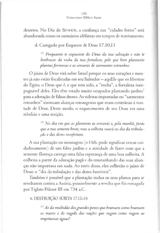 desertos. No Dia do SENHOR, a confiança nas “cidades fortes” será
abandonada como os santuários idólatras em tempos de reavivamento.
d. Castigado por Esquecer de Deus 17.10,11
10 Porquanto te esqueceste do D eus da tua salvação e não te
lem braste da rocha da tua fortaleza; pelo que bem plantarás
plantasfo rm o sa s e as cercarás de sarm entos estranhos:
O juízo de Deus virá sobre Israel porque os seus corações e men­
tes já não estão focalizadas em seu Salvador —aquEle que os libertou
do Egito, o Deus que é, e que tem sido, a “rocha”, a fortaleza inex­
pugnável deles. Eles têm estado muito ocupados plantando jardins5
para a adoração de falsos deuses. As videiras importadas ou “sarmentos
estranhos” insinuam alianças estrangeiras que eram contrárias à von­
tade de Deus. Deste modo, o esquecimento de seu Deus era uma
rebelião e uma traição.
11 N o dia em que as plantares as cercarás e, pela manhã, fa rá s
que a tua sem ente brote; m as a colheita voará no dia da tribula~
ção e das dores insofríveis.
A sua plantação ou montagem (o Heb. pode significar cercar cui­
dadosamente) de um falso jardim e a atividade de fazer com que a
semente floresça carrega uma falsa esperança de uma boa colheita. A
colheita a partir da adoração pagã e do emaranhando das suas alian­
ças não importava em nada. Ao invés disso, eles colherão o juízo de
Deus: o “dia da tribulação e das dores horríveis”.
Também é possível que a plantação inclua os seus planos para se
revoltarem contra a Assíria, possivelmente a revolta que foi esmagada
por Tiglate-Pileser III em 734 a.C.
6. DESTRUIÇÃO SÚBITA 17.12-14
12Ai da m ultidão dosgrandes povos que bramam com o bramam
os m ares e do rugido das nações que rugem com o rugem as
im petuosas águas!
 