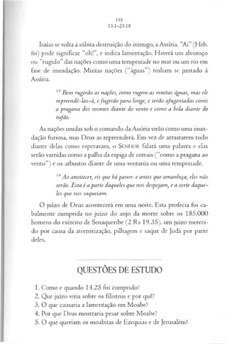 Isaías se volta à súbita destruição do inimigo, a Assíria. “Ai” (Heb.
boi) pode significar “oh!”, e indica lamentação. Haverá um alvoroço
ou “rugido” das nações como uma tempestade no mar ou um rio em
fase de inundação. Muitas nações ( “águas”) tinham se juntado à
Assíria.
13B em rugirão as nações, com o rugem as m uitas águas, m as ele
repreendê-las-á, efu girã o para longe; e serão cfugentadas com o
a pragana dos m ontes diante do vento e com o a bola diante do
tifão.
As nações unidas sob o comando da Assíria virão como uma inun­
dação furiosa, mas Deus as repreenderá. Em vez de arrastarem tudo
diante delas como esperavam, o SEN HO R falará uma palavra e elas
serão varridas como a palha da espiga de cereais (“como a pragana ao
vento”) e os arbustos diante de uma ventania ou uma tempestade.
14Ao anoitecer, eis que há pavor: e antes que amanheça, eles não
serão. Esta é a parte daqueles que nos despojam, e a sorte daque­
les que nos saqueiam.
O juízo de Deus acontecerá em uma noite. Esta profecia foi ca­
balmente cumprida no juízo do anjo da morte sobre os 185.000
homens do exército de Senaqueribe (2 Rs 19.35), um juízo mereci­
do por causa da aterrorização, pilhagem e saque de Judá por parte
deles.
QUESTÕES DE ESTUDO
1. Como e quando 14.25 foi cumprido?
2. Que juízo viria sobre os filisteus e por quê?
3. O que causaria a lamentação em Moabe?
4. Por que Deus mostraria pesar sobre Moabe?
5. O que queriam os moabitas de Ezequias e de Jerusalém?
 