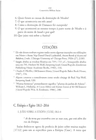 6. Quais foram as causas da destruição de Moabe?
7. O que aconteceria em três anos?
8. Como a destruição de Damasco foi cumprida?
9. O que acontecerá ao mesmo tempo à parte norte de Moabe e à
parte do norte de Israel e por quê?
10. Que juízo virá sobre a Assíria?
CITAÇÕES
1 Ele não deixou nenhum registro tardio exceto algumas inscrições em edificações
em Nínive e Assur. Veja Daniel David Luckenbill, Ancient Records of Assyria and
Babylonia, 2 vols. (Chicago: University of Chicago Press, 1926—
27), 2:183.
2 Sargão abafou as revoltas filistéias em 719 e 711 a.C.; Senaqueribe abafou
uma em 701. Herbert M . Wolf, Interpreting Isaiah (Grand Rapids: Zondervan
Publishing House Academie Books, 1985), 116.
3 Charles E Pfeiffer, Old Testament History (Grand Rapids: Baker Book House,
1987), 334.
4 Alguns cananeus a consideravam como sendo cônjuge de Baal. Veja Wolf,
Interpreting Isaiah, 120.
5 “Plantas formosas” provavelmente significa “plantas do jardim de Adonis”.
W illiam L. Holladay, A Concise Hehrew and Aramaic Lexicon o f the Old Testament
(Grand Rapids: W m . B. Eerdmans, 1986), 240.
C. Etiópia e Egito 18.1-20.6
I. JUÍZO SOBRE A ETIÓPIA (CUXE) I8.I-6
1Ai da terra que ensom bra com as suas asas, que está além dos
rios da Etiópia.
Isaías desloca-se agora da profecia de juízo sobre muitas nações
(17.12) para um ai específico para a Etiópia (Cuxe). A terra que
 