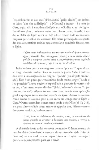 “ensombra com as suas asas” (Heb. tsiltsal, “grilos alados”) em ambos
os lados “dos rios da Etiópia” —o Nilo azul e branco —é a terra de
Cuxe, a qual não é a moderna Etiópia, mas o Sudão, ao sul do Egito.
Em último plano, podemos notar que o faraó cusita, Piankhi, inva­
diu o Delta do Egito cerca de 725 a.C. e trouxe tudo menos uma
pequena parte sob o seu controle. Ele estava preocupado a respeito
das muitas tentativas assírias para controlar o comércio fenício com
o Egito.
2 Q ue envia em baixadores p o r m ar em navios deju n co sobre as
águas, dizendo: Ide, m ensageiros velozes, a um a nação alta e
polida, a um povo terrível desde o seu princípio; a um a nação de
m edidas e de vexam es, cuja terra os rios dividem.
Isaías ordena que os mensageiros passem “por mar”, quer dizer,
ao longo da costa mediterrânea, em navios de junco. A eles é ordena­
do a irem a uma nação alta ou magra e “polida” (ou, de pele bronze­
ada). Este é um povo que evoca medo desde muito longe (“desde o
seu princípio”), uma nação se expandindo e pisoteando outros sob
os pés, e “cuja terra os rios dividem” (Heb. casber~ba/‘u n‘harim, “cujos
rios encharcam”). Alguns tomam isto como tendo uma aplicação
geral a qualquer terra acessível através da água. Outros os tomam
como sendo os assírios, pois a sua meta era conquistar o Egito e
Cuxe.1Outros entendem o mar como sendo o rio Nilo (cf.N a 3.8),
e o povo alto e polido como sendo os egípcios que, diferentemente
dos povos semíticos, barbeavam-se.2
3 Vós, todos os habitantes do m undo, e vós, os m oradores da
terra, quando se arvorar a bandeira nos montes, o vereis; e,
qviando se tocar a trombeta, o ouvireis.
A chamada é para todos os povos do mundo. O levantamento de
uma bandeira (estandarte) e o soprar de uma trombeta (de chifre de
carneiro) era um sinal para as tropas entrarem em ação. Isaías quer
que eles estejam prontos para ver e ouvir.
 