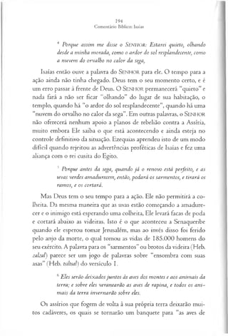 4 Porque assim m e disse o Senhor: Estarei quieto, olhando
desde a m inha morada, com o o ardor do sol resplandecente, com o
a nuvem do orvalho no calor da sega,
Isaías então ouve a palavra do S e n h o r para ele. O tempo para a
ação ainda não tinha chegado. Deus tem o seu momento certo, e é
um erro passar à frente de Deus. O SEN H O R permanecerá “quieto” e
nada fará a não ser ficar “olhando” do lugar de sua habitação, o
templo, quando há “o ardor do sol resplandecente”, quando há uma
“nuvem do orvalho no calor da sega”. Em outras palavras, o SEN HO R
não oferecerá nenhum apoio a planos de rebelião contra a Assíria,
muito embora Ele saiba o que está acontecendo e ainda esteja no
controle definitivo da situação. Ezequias aprendeu isto de um modo
difícil quando rejeitou as advertências proféticas de Isaías e fez uma
aliança com o rei cusita do Egito.
5 Porque antes da sega, quando já o renovo está perfeito, e as
uvas verdes am adurecem , então, podará os sarm entos, e tirará os
ramos, e os cortará.
Mas Deus tem o seu tempo para a ação. Ele não permitirá a co­
lheita. Da mesma maneira que as uvas estão começando a amadure­
cer e o inimigo está esperando uma colheita, Ele levará facas de poda
e cortará abaixo as videiras. Isto é o que aconteceu a Senaqueribe
quando ele esperou tomar Jerusalém, mas ao invés disso foi ferido
pelo anjo da morte, o qual tomou as vidas de 185.000 homens do
seu exército. A palavra para os “sarmentos” ou brotos da videira (Heb.
zalzal) parece ser um jogo de palavras sobre “ensombra com suas
asas” (Heb. tsiltsal) do versículo I.
6Eles serão deixadosju n tos às aves dos m ontes e aos anim ais da
terra; e sobre eles veranearão as aves de rapina, e todos os ani­
m ais da terra invernarão sobre eles.
Os assírios que fogem de volta à sua própria terra deixarão mui­
tos cadáveres, os quais se tornarão um banquete para “as aves de
 