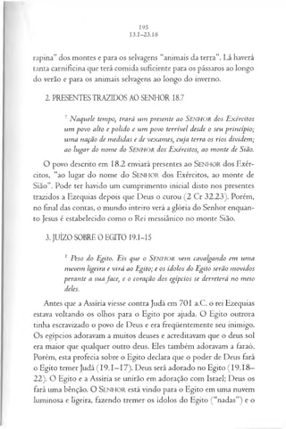 rapina” dos montes e para os selvagens “animais da terra”. Lá haverá
tanta carnificina que terá comida suficiente para os pássaros ao longo
do verão e para os animais selvagens ao longo do inverno.
2. PRESENTES TRAZIDOS AO SENHOR 18.7
7 N aquele tempo, trará um presente ao Senhor dos E xércitos
um povo alto e polido e um povo terrível desde o seu princípio;
um a nação de m edidas e de vexames, cuja terra os rios dividem ;
ao lugar do nom e do Senhor dos Exércitos, ao m onte de Sião.
O povo descrito em 18.2 enviará presentes ao SEN HO R dos Exér­
citos, “ao lugar do nome do SEN H O R dos Exércitos, ao monte de
Sião”. Pode ter havido um cumprimento inicial disto nos presentes
trazidos a Ezequias depois que Deus o curou (2 Cr 32.23). Porém,
no final das contas, o mundo inteiro verá a glória do Senhor enquan­
to Jesus é estabelecido como o Rei messiânico no monte Sião.
3. JUÍZO SOBRE 0 EGITO I9.I-I5
1 Peso do Egito. Eis que o SENHOR vem cavalgando em um a
nuvem ligeira e virá ao Egito; e os ídolos do Egito serão m ovidos
perante a suafa ce, e o coração dos egípcios se derreterá no meio
deles.
Antes que a Assíria viesse contra Judá em 701 a.C. o rei Ezequias
estava voltando os olhos para o Egito por ajuda. O Egito outrora
tinha escravizado o povo de Deus e era freqüentemente seu inimigo.
Os egípcios adoravam a muitos deuses e acreditavam que o deus sol
era maior que qualquer outro deus. Eles também adoravam a faraó.
Porém, esta profecia sobre o Egito declara que o poder de Deus fará
o Egito temer Judá (19.1—
17). Deus será adorado no Egito (19.18—
22). O Egito e a Assíria se unirão em adoração com Israel; Deus os
fará uma bênção. O SEN H O R está vindo para o Egito em uma nuvem
luminosa e ligeira, fazendo tremer os ídolos do Egito (“nadas”) e o
 