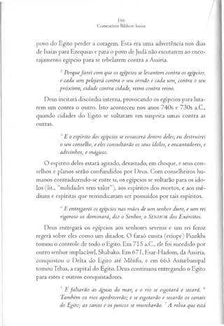povo do Egito perder a coragem. Esta era uma advertência nos dias
de Isaías para Ezequias e para o povo de Judá não escutarem ao enco­
rajamento egípcio para se rebelarem contra a Assíria.
2 Porquefa r e i com que os egípcios se levantem contra os egípcios;
e cada um pelejará contra o seu irm ão e cada um , contra o seu
próx im o; cidade contra cidade, reino contra reino.
Deus incitará discórdia interna, provocando os egípcios para luta­
rem um contra o outro. Isto aconteceu nos anos 740s e 730s a.C.,
quando cidades do Egito se voltaram em suspeita umas contra as
outras.
E o espírito dos egípcios se esvaecerá dentro deles; eu destruirei
o seu conselho, e eles consultarão os seus ídolos, e encantadores, e
adivinhos, e mágicos.
O espírito deles estará agitado, devastado, em choque, e seus con­
selhos e planos serão confundidos por Deus. Com conselheiros hu­
manos contradizendo-se entre si, os egípcios se voltarão para os ído­
los (lit., “nulidades sem valor”), aos espíritos dos mortos, e aos mé­
diuns e espíritas que reivindicavam ser possuídos por tais espíritos.
4 E entregarei os egípcios nas m ãos de um senhor duro, e um rei
rigoroso os dom inará, diz o Senhor, o Senhor dos Exércitos.
Deus entregará os egípcios aos senhores severos e um rei feroz
regerá sobre eles como um ditador. O faraó cusita (etíope) Piankhi
tomou o controle de todo o Egito. Em 715 a.C., ele foi sucedido por
outro senhor implacável, Shabako. Em 671, Esar-Hadom, da Assíria,
conquistou o Delta do Egito até Mênfis, e em 663 Assurbanipal
tomou Tebas, a capital do Egito. Deus continuou entregando o Egito
para estes e outros conquistadores.
J Efa lta rã o as águas do mar, e o rio se esgotará e secará. 6
Também os rios apodrecerão; e se esgotarão e secarão os canais
do Egito; as canas e os ju n cos se murcharão. 7A relva que está
 