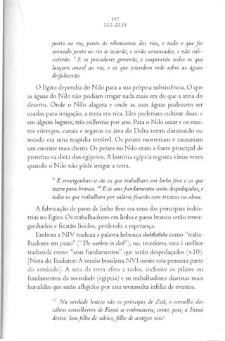 ju n to ao rio, ju n to às ribanceiras dos rios, e tudo o que f o i
sem eado ju n to ao rio se secarão, e serão arrancados, e não sub­
sistirão. 8F os pescadores gem erão, e suspirarão todos os que
lançam anzol ao rio, e os que estendem rede sobre as águas
desfalecerão.
O Egito dependia do Nilo para a sua própria subsistência. O que
as águas do Nilo não podiam irrigar nada mais era do que a areia do
deserto. Onde o Nilo alagava e onde as suas águas pudessem ser
usadas para irrigação, a terra era rica. Eles poderiam cultivar duas, e
em alguns lugares, três colheitas por ano. Para o Nilo secar e os mui­
tos córregos, canais e regatos na área do Delta terem diminuído ou
secado era uma tragédia terrível. Os peixes morreriam e causariam
um enorme mau cheiro. Os peixes no Nilo eram a fonte principal de
proteína na dieta dos egípcios. A história egípcia registra várias vezes
quando o Nilo não pôde irrigar a terra.
9 E envergonhar-se-ão os que trabalham em linhofin o e os que
tecem pano branco. 10E os seusfun dam en tos serão despedaçados, e
todos os que trabalham p or saláriofica rã o com tristeza na alma.
A fabricação de pano de linho fino era uma das principais indús­
trias no Egito. Os trabalhadores em linho e pano branco serão enver­
gonhados e ficarão lívidos, perdendo a esperança.
Embora a NIV traduza a palavra hebraica skabtkotbeha como “traba­
lhadores em pano” Ç‘The workers in cloth”'j, ou, tecedores, esta é melhor
traduzida como “seus fundamentos” que serão despedaçados (v.IO).
[Nota do Tradutor: A versão brasileira NVI omite esta primeira parte
do versículo], A seca da terra afeta a todos, inclusive os pilares ou
fundamentos da sociedade (egípcia) e os trabalhadores diaristas mais
humildes que serão afligidos por esta reviravolta infeliz de eventos.
11 Na verdade loucos são os príncipes de Zoã; o conselho dos
sábios conselheiros de Faraó se em hruteceu; como, pois, a Faraó
direis: Soufilh o de sábios,filh o de antigos reis?
 