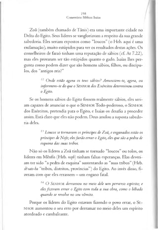 Zoã (também chamado deTânis) era uma importante cidade no
Delta do Egito. Seus líderes se vangloriavam a respeito da sua grande
sabedoria. Eles seriam expostos como “loucos” (o Heb. aqui é uma
exclamação), muito estúpidos para ver os resultados destas ações. Os
conselheiros de faraó tinham uma reputação de sábios (cf. At 7.22),
mas eles provaram ser tão estúpidos quanto o gado. Isaías lhes per­
gunta como podem dizer que são homens sábios, filhos, ou discípu­
los, dos “antigos reis?”
12 O nde estão agora os teus sábiosP A nunciem -te, agora, ou
inform em -te do que o Senhor dos E xércitos determ inou contra
o Egito.
S e os homens sábios do Egito fossem realmente sábios, eles seri­
am capazes de anunciar o que o SENHO R Todo-poderoso, o SENHO R
dos Exércitos, pretendia para o Egito, e Isaías os desafia a proceder
assim. Está claro que eles não podem. Deus anulou a suposta sabedo­
ria deles.
13 Loucos se tornaram os príncipes de TLoã, e enganados estão os
príncipes de N cfe; elesjarão errar o Egito, eles que são a pedra de
esquina das suas tribos.
Não só os líderes a Zoã tinham se tornado “loucos” ou tolos, os
líderes em Mênfis (Heb. nopb) tinham falsas esperanças. Elas deveri­
am ter sido “a pedra de esquina” sustentando as “suas tribos” (Heb.
stivate~ha “tribos, distritos, províncias”) do Egito. Ao invés disso, fi­
zeram com que eles errassem —um engano fatal.
14 O S e n h o r derram ou no m eio dele um perverso espírito; e
elesfiz era m errar o Egito tom toda a sua obra, com o o bêbado
quando se revolve no seu vômito.
Porque os líderes do Egito estavam fazendo o povo errar, o SE­
NHOR aumentou o seu erro por derramar no meio deles um espírito
atordoado e cambaleante.
 
