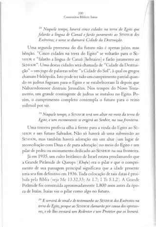 /
18 N aquele tempo, haverá cinco cidades na terra do Egito que
fa la rã o a língua de C anaã efa rã o juram en to ao Senhor dos
E xércitos; e um a se cham ará C idade da E festruifão.
Uma segunda promessa do dia futuro não é apenas juízo, mas
bênção. “Cinco cidades na terra do Egito” se voltarão para o Se-
NHOR e “falarão a língua de Canaã [hebraico] e farão juramento ao
SEN HO R” . Uma destas cidades será chamada de “Cidade da Destrui­
ção”—um jogo de palavras sobre “a Cidade do Sol”, à qual os gregos
chamam Heliópolis. Isto pode ter tido um cumprimento parcial quan­
do os judeus fugiram para o Egito e se estabeleceram lá depois que
Nabucodonosor destruiu Jerusalém. Nos tempos do Novo Testa­
mento, um grande contingente de judeus se instalou no Egito. Po­
rém, o cumprimento completo contempla o futuro para o reino
milenial por vir.
! ‘
J N aquele tempo, o Senhor terá u m altar no m eio da terra do
Egito, e u m m on u m en to se erigirá ao Senhor, na su afro n teira .
Uma terceira profecia olha à frente para a vinda do Egito ao Se-
NHOR e um futuro Salvador. Não só haverá ali uma submissão ao
SENHOR, mas também haverá adoração em um altar (um lugar de
reconciliação com Deus e de pura adoração) no meio do Egito e um
pilar de pedra ou monumento dedicado ao SEN H O R na sua fronteira.
Já em 1935, um culto britânico de Israel estava proclamando que
a Grande Pirâmide de Queops (K hufu) era o pilar e que o compri­
mento de sua passagem principal significava que a idade presente
teria seu fim definitivo em 1936. Toda colocação de tais datas é proi­
bida pela Bíblia (veja Mc 13.32,33; At 1.7; I Ts 5.1,2). A Grande
Pirâmide foi construída aproximadamente 1.800 anos antes da épo­
ca de Isaías. Isaías viu o pilar como algo no futuro.
20E servirá de sinal e de testemunho ao Senhor dos Exércitos na
terra do Egito, porque ao SENHOR clamarão por causa dos opresso­
res, e ele lhes enviará um R edentor e um P rotetor que os livrará.
 