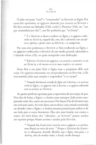 O pilar será para “sinal” e “testemunho” ao SENHOR no Egito. Por
causa dos opressores, os egípcios clamarão por socorro ao SENHOR e
Ele lhes enviará um Salvador (Heb. m o sh ia e Protetor (Heb. rav, “um
que contenderá por eles”), um Ser poderoso que “os livrará”.
21 E o Senhor se dará a conhecer ao Egito, e os egípcios conhe­
cerão ao SENHOR, naquele dia; sim, eles o adorarão com sacrifí­
cios e ofertas, efa rã o votos ao SENHOR, e os cum prirão.
Por seus atos poderosos o SEN H O R se fará conhecido ao Egito, e
os egípcios conhecerão o SENHO R de um modo pessoal, adorando-o
e fazendo votos a Ele, os quais cumprirão com dedicação.
22E ferirá o SENHOR aos egípcios, e os curará; e converter-se-ão
ao SENHOR, e ele m over-se-á às suas orações e os curará.
Deus fará o seu juízo ferir o Egito, mas o propósito dEle será
curar. Os egípcios retornarão em arrependimento ao SENHO R, e Ele
será movido pelas suas orações e responderá “e os curará”.
23 N aquele dia haverá estrada do Egito até à Assíria, e os assírios
virão ao Egito, e os egípcios irão à A ssíria; e os egípcios adorarão
com os assírios ao Senhor.
As quatro profecias apontam para a expectativa de um tempo de paz.
Nos dias de Isaías, o Egito e a Assíria eram inimigos. Judá estava com­
primido entre eles, como em um torno. No futuro Dia do SENHOR isto
não será mais assim. Ao invés disso, uma rodovia (uma estrada construída
ou elevada) entre o Egito e a Assíria tornará possível para ambos ir de
um lado para o outro livremente. Eles não mais lutarão um contra o
outro. Ao invés disso, eles “adorarão... ao SEN H O R” juntos, unidos
em espírito porque foram aceitos e unidos pelo SENHOR.
24 N aquele dia, Israel será o terceiro com os egípcios e os assírios,
um a bênção no m eio da terra. 25Porque o SENHOR dos E xérci­
tos os abençoará, dizendo: B endito seja o Egito, m eu povo, e a
Assíria, obra de m inhas mãos, e Israel, minha herança.
 