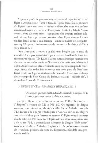 A quinta profecia promete um corpo unido que inclui Israel,
Egito e Assíria. Israel “será o terceiro”, pois Deus falará primeiro
do Egito como seu povo —muito embora eles uma vez tenham
recusado deixar o seu povo escolhido partir. Então Ele fala da Assíria
como a obra das suas mãos —conquanto eles outrora tenham ado­
rado deuses feitos pelas suas próprias mãos. E por último, Ele rei­
vindica Israel como a sua herança —embora muitos deles rejeitas­
sem aquEle que exclusivamente pode nos tornar herdeiros de Deus
(veja Rm 8.17).
Deus abençoará a todos e os fará uma bênção para o resto do
mundo. O seu propósito básico para todas as famílias da terra tem
sido sempre bênção (Gn 12.3). Nações outrora inimigas mortais uma
da outra se tornarão irmãs no SEN H O R e não mais invadirão uma à
outra. Ao invés disso, elas se visitarão entre si como amigos de confi­
ança. Juntas elas todas irão se tornar um novo povo de Deus com
Israel tendo um lugar central como herança de Deus. Isto está longe
de ser cumprido hoje. Como diz Isaías, será assim “naquele dia”, o
dia milenial quando Cristo reinará.
5. EGITO E ETIÓPIA - UMA FALSA ESPERANÇA 20.1-6
1 N o ano em que veio Tartã a Asdode, envíando~o Sargão, rei da
Assíria, e gu erreou contra Asdode, e a tomou,
Sargão II, m encionado só aqui no Velho Testam ento
( “Sargom”), reinou de 721 a 705 a.C. Os registros de Sargão
contam como Azuri, rei da cidade filistéia de Asdode, cerca de
713, recusou-se a pagar tributo para a Assíria e enviou mehlagens
aos reis vizinhos para fazerem o mesmo. O Egito o incitou neste
ato de rebelião. No entanto, o Egito não manteve suas promessas
a ele e, em 711, o comandante supremo de Sargão (Heb. tartan)
tomou a cidade de Asdode, cinqüenta e três quilômetros a oeste
de Jerusalém, próxima da costa mediterrânea, e fez dela uma pro­
víncia assíria.3
 