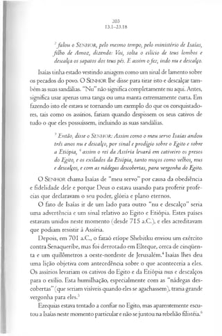 2fa lo u o SENHOR, pelo m esm o tempo, pelo m inistério de Isaías,
filh o de Amoz, dizendo: Vai, solta o cilício de teus lombos e
descalça os sapatos dos teus pés. E assim ofez , indo nu e descalço.
Isaías tinha estado vestindo aniagem como um sinal de lamento sobre
os pecados do povo. O SENHOR lhe disse para tirar isto e descalçar tam­
bém as suas sandálias. “Nu”não significa completamente nu aqui. Antes,
significa usar apenas uma tanga ou uma manta extremamente curta. Em
fazendo isto ele estava se tornando um exemplo do que os conquistado­
res, tais como os assírios, fariam quando despissem os seus cativos de
tudo o que eles possuíssem, incluindo as suas sandálias.
3Então, disse o SENHOR: Assim com o o m eu servo Isaías andou
três anos nu e descalço, p o r sinal e prodígio sobre o Egito e sobre
a Etiópia, 4assim o rei da Assíria levará em cativeiro os presos
do Egito, e os exilados da Etiópia, tanto m oços com o velhos, nus
e descalços, e com as nádegas descobertas, para vergonha do Egito.
O SEN H O R chama Isaías de “meu servo” por causa da obediência
e fidelidade dele e porque Deus o estava usando para proferir profe­
cias que declaravam o seu poder, glória e plano eternos.
O fato de Isaías ir de um lado para outro “nu e descalço” seria
uma advertência e um sinal relativo ao Egito e Etiópia. Estes países
estavam unidos neste momento (desde 715 a.C.), e eles acreditavam
que podiam resistir à Assíria.
Depois, em 701 a.C., o faraó etíope Shebitku enviou um exército
contra Senaqueribe, mas foi derrotado em Elteque, cerca de cinqüen­
ta e um quilômetros a oeste-nordeste de Jerusalém.4Isaías lhes deu
uma lição objetiva com antecedência sobre o que aconteceria a eles.
Os assírios levariam os cativos do Egito e da Etiópia nus e descalços
para o exílio. Esta humilhação, especialmente com as “nádegas des­
cobertas”(que seriam visíveis quando eles se agachassem), traria grande
vergonha para eles.5
Ezequias estava tentado a confiar no Egito, mas aparentemente escu­
tou a Isaías neste momento particular e não se juntou na rebelião filistéia.6
 