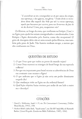 5E assom brar-se-ão e envergonhar-se-ão p o r causa dos etíopes,
sua esperança, e dos egípcios, sua glória. 6Então dirão os m ora­
dores desta ilha naquele dia: Vede que tal é a nossa esperança,
aquilo que buscam os p or socorro, para nos livrarm os dafa ce do
rei da A ssíria! Como, pois, escaparem os nós?
Os filisteus, ao longo da costa, que confiaram na Etiópia (Cuxe) e
no Egito para ajudá-los seriam envergonhados e amedrontados. Com
Etiópia e Egito derrotados pela Assíria, como eles escapariam? O
grito de desespero deles não só seria ecoado pelos filisteus, mas tam­
bém pelo povo de Judá. Não haveria nenhum escape, a menos que
eles confiassem em Deus.
QUESTÕES DE ESTUDO
1. O que Deus quer que todos os povos do mundo vejam?
2. Como Deus manterá os inimigos de Israel longe da sua esperada
colheita?
3. Por que era importante para Israel escutar as advertências de Deus
em contraste com escutar o Egito?
4. O que indicava que o Egito já não seria um poder dominante
naquele dia?
5. Que mudanças virão ao Egito no dia milenial futuro?
6. Qual lição objetiva Isaías ensinou por andar de um lado a outro
nu e descalço?
CITAÇÕES
1 David L. McKenna, Isaiah 1-39, em The Communicator’s Commentary (Dallas:
Word Books, 1993), 198.
2 H erbertW olf e John Stek, “Isaiah notes”, em The NIVStudy Bible, ed. Kenneth
Barker (Grand Rapids: Zondervan Bible Publishers, 1985), 1042.
 