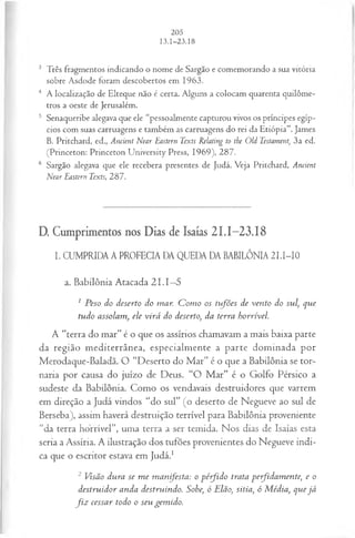 3 Três fragmentos indicando o nome de Sargão e comemorando a sua vitória
sobre Asdode foram descobertos em 1963.
4 A localização de Elteque não é certa. Alguns a colocam quarenta quilôme­
tros a oeste de Jerusalém.
5 Senaqueribe alegava que ele “pessoalmente capturou vivos os príncipes egíp­
cios com suas carruagens e também as carruagens do rei da Etiópia”. James
B. Pritchard, ed., Ancient Near Eastern Texts Relating to the Old Testament, 3a ed.
(Princeton: Princeton University Press, 1969), 287.
6 Sargão alegava que ele recebera presentes de Judá. Veja Pritchard, Ancient
Near Eastern Texts, 287.
D. Cumprimentos nos Dias de Isaías 21.1-23.18
1. CUMPRIDA A PROFECIA DA QUEDA DA BABILÔNIA 2 I.I-I0
a. Babilônia Atacada 2 I.I—
5
1 Peso do deserto do mar. C om o os tufões de vento do sul, que
tudo assolam, ele virá do deserto, da terra horrível.
A “terra do mar” é o que os assírios chamavam a mais baixa parte
da região mediterrânea, especialmente a parte dominada por
Merodaque-Baladã. O “Deserto do M ar” é o que a Babilônia se tor­
naria por causa do juízo de Deus. “O M ar” é o Golfo Pérsico a
sudeste da Babilônia. Como os vendavais destruidores que varrem
em direção a Judá vindos “do sul” (o deserto de Negueve ao sul de
Berseba), assim haverá destruição terrível para Babilônia proveniente
“da terra horrível”, uma terra a ser temida. Nos dias de Isaías esta
seria a Assíria. A ilustração dos tufões provenientes do Negueve indi­
ca que o escritor estava em Judá.1
2 Visão dura se m e m anifesta: o pérfido trata perfidam ente, e o
destruidor anda destruindo. Sobe, ó Elão, sitia, ó M édia, que já
f i z cessar todo o seu gem ido.
 