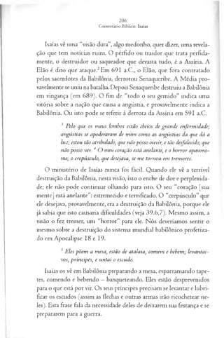Isaías vê uma “visão dura”, algo medonho, quer dizer, uma revela­
ção que tem notícias ruins. O pérfido ou traidor que trata perfida-
mente, o destruidor ou saqueador que devasta tudo, é a Assíria. A
Elão é dito que ataque.2Em 691 a.C., o Elão, que fora contratado
pelos sacerdotes da Babilônia, derrotou Senaqueribe. A Média pro­
vavelmente se uniu na batalha. Depois Senaqueribe destruiu a Babilônia
em vingança (em 689). O fim de “todo o seu gemido” indica uma
vitória sobre a nação que causa a angústia, e provavelmente indica a
Babilônia. Ou isto pode se referir à derrota da Assíria em 591 a.C.
3 Pelo que os m eus lombos estão cheios de grande enferm idade;
angústias se apoderaram de m im com o as angústias da que dá a
luz; estou tão atribulado) que não posso ouvir, e tão desfalecido, que
não posso ver. 4 O meu coração está anelante; e o horror apavora-
me; o crepúsculo>
, que desejava, se m e tornou em tremores.
O ministério de Isaías nunca foi fácil. Quando ele vê a terrível
destruição da Babdônia, nesta visão, isto o enche de dor e perplexida­
de; ele não pode continuar olhando para isto. O seu “coração [sua
mente] está anelante”: estremecido e terrificado. O “crepúsculo” que
ele desejava, provavelmente, era a destruição da Babilônia, porque ele
já sabia que isto causaria dificuldades (veja 39.6,7). Mesmo assim, a
visão o fez tremer, um “horror” para ele. Nós deveríamos sentir o
mesmo sobre a destruição do sistema mundial babilônico profetiza­
do em Apocalipse 18 e 19.
5 Eles põem a mesa, estão de atalaia, com em e bebem; levantai-
vos, príncipes, e untai o escudo.
Isaías os vê em Babilônia preparando a mesa, esparramando tape­
tes, comendo e bebendo —banqueteando. Eles estão desprevenidos
para o que está por vir. Os seus príncipes precisam se levantar e lubri­
ficar os escudos (assim as flechas e outras armas irão ricochetear ne­
les). Esta frase fala da necessidade deles de deixarem sua festança e se
prepararem para a guerra.
 
