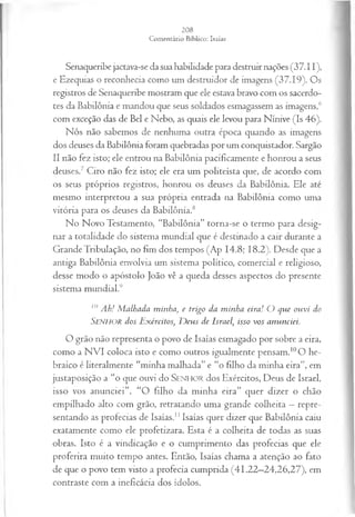 Senaqueribe jactava-se da sua habilidade para destruir nações (37.11),
e Ezequias o reconhecia como um destruidor de imagens (37.19). Os
registros de Senaqueribe mostram que ele estava bravo com os sacerdo­
tes da Babilônia e mandou que seus soldados esmagassem as imagens,6
com exceção das de Bel e Nebo, as quais ele levou para Nínive (Is 46).
Nós não sabemos de nenhuma outra época quando as imagens
dos deuses da Babilônia foram quebradas por um conquistador. Sargão
II não fez isto; ele entrou na Babilônia pacificamente e honrou a seus
deuses.7 Ciro não fez isto; ele era um politeísta que, de acordo com
os seus próprios registros, honrou os deuses da Babilônia. Ele até
mesmo interpretou a sua própria entrada na Babilônia como uma
vitória para os deuses da Babilônia.8
No Novo Testamento, “Babilônia” torna-se o termo para desig­
nar a totalidade do sistema mundial que é destinado a cair durante a
Grande Tribulação, no fim dos tempos (Ap 14.8; 18.2). Desde que a
antiga Babilônia envolvia um sistema político, comercial e religioso,
desse modo o apóstolo João vê a queda desses aspectos do presente
sistema mundial.4
10 Ah! M alhada minha, e trigo da minha eira! O que ouvi do
Senhor dos Exércitos, D eus de Israel isso vos anunciei.
O grão não representa o povo de Isaías esmagado por sobre a eira,
como a NVI coloca isto e como outros igualmente pensam.10O he­
braico é literalmente “minha malhada” e “o filho da minha eira”, em
justaposição a “o que ouvi do SENHOR dos Exércitos, Deus de Israel,
isso vos anunciei”. “O filho da minha eira” quer dizer o chão
empilhado alto com grão, retratando uma grande colheita —repre­
sentando as profecias de Isaías.11Isaías quer dizer que Babilônia caiu
exatamente como ele profetizara. Esta é a colheita de todas as suas
obras. Isto é a vindicação e o cumprimento das profecias que ele
proferira muito tempo antes. Então, Isaías chama a atenção ao fato
de que o povo tem visto a profecia cumprida (41.22—
24,26,27), em
contraste com a ineficácia dos ídolos.
 