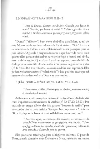 2. MANHÃ E NOITE PARA EDOM 2 I.II-I2
z1 Peso de D um á. G ritam -m e de Seir: G uarda, que houve de
noite? G uarda, que houve de noite? 12E disse o guarda: Vem a
manhã, e, também, a noite; se quereis perguntar, perguntai; voltai,
vinde.
“Dumá” (“silêncio”) é um nome simbólico para Edom, ao sul do
mar Morto, onde os descendentes de Esaú viviam. “Seir” é a área
montanhosa de Edom, usada coletivamente nesta passagem para o
país inteiro. O guarda é perguntado sobre o que houve de noite, ou o
quanto falta para a noite acabar. A resposta é que a manhã está vindo,
mas também a noite. Quer dizer, haverá um repouso breve da dificul­
dade, porém mais dificuldades estão a caminho e seguramente virão
(cf. Is 34.5—
15). No entanto, Isaías não os deixa sem esperança. Eles
podem voltar novamente (“voltai, vinde”). Isto pode insinuar que até
mesmo eles podem voltar a Deus e se arrepender.
3. JUÍZO SOBRE A ARÁBIA PORVIR EM BREVE 21.13-17
13 Peso contra Arábia. N os bosques da Arábia, passareis a noite,
ó viandantes dedanitas.
Arábia seria a próxima após a destruição da Babilônia. Os dedanitas
eram importantes comerciantes da Arábia (cf Ez 27.20; 38.13). Por
causa de um ataque súbito, eles irão para os “bosques da Arábia” para
se esconder dos terríveis assírios. Senaqueribe conquistou a Arábia em
688 a.C., depois de haver destruído Babilônia no ano anterior.12
14 Sai, com água, ao encontro dos sedentos; os m oradores da
terra de Tema encontraram os quefu gia m com seu pão. 15Por­
quefogem diante das espadas, diante da espada nua, e diante do
arco armado, e diante do peso da guerra.
Eles precisarão trazer água para os fugitivos sedentos. O povo de
Tema, a meio caminho entre Damasco e Meca, precisaria encontrar
 