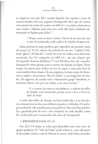 os fugitivos com pão. Eles estarão fugindo das espadas e setas da
intensa batalha. Em seus registros Senaqueribe disse que ele tomou
mil camelos da rainha dos árabes em 688 a.C. e os árabes deixaram as
suas tendas e fugiram para uma área onde não havia nenhuma ali­
mentação ou lugares para beber.13
Porque assim m e disse o Senhor: D entro de um ano, tal com o
os anos de assalariados, toda a glória de Q uedar desaparecerá.
Isaías pronuncia outra profecia que especifica um período exato
de tempo (cf. 16.14): dentro do período de um ano “a glória [Heb.
kevod, “glória”] de Quedar”, a tribo do norte da Arábia, seria destruída,
arruinada. Isto foi cumprido em 688 a.C., um ano depois que
Senaqueribe destruiu Babilônia.14Com Babilônia fora do caminho,
Senaqueribe estava pronto para se mover em direção ao Egito. Neste
tempo ele passou pela Arábia em vez de seguir a rota mais fácil da
costa mediterrânea abaixo. Os seus registros contam como ele derro­
tou os árabes e acrescentou “Rei da Arábia” à sua longa lista de títu­
los. Os egípcios, de acordo com o historiador grego Heródoto, se
referiram depois a ele por este título, o seu mais recente.15
17 E os restantes dos núm eros dosjlecheiros; os valentes dos filhos
de Quedar, serão dim inuídos, porque assim o disse o SENHOR,
D eus de Israel.
A tribo dos árabes de Q uedar era bem conhecida e rica. Sua der­
ro ta deixará poucos dos seus célebres arqueiros e soldados. O s árabes
provavelm ente não acreditavam nesta profecia. M as esta fora proferi­
da e garantida pelo SENHOR e foi cum p rida em cada detalhe, com o
foi confirm ado pelo testem unho dos anais de Senaqueribe.
4. JERUSALÉM JULGADA 22.I-I4
Em 2 2 .1 -1 4 , Isaías se volta para Jerusalém com uma série de
quatro profecias. O “Vale da Visão” pode referir-se a um vale perto
de Jerusalém (talvez o vale de Hinom no oeste) onde Deus concedeu
 