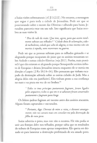 a Isaías visões sobrenaturais (cf. J1 3.2,12). No entanto, a mensagem
que segue é para toda a cidade de Jerusalém. Pode ser que se
posicionando sobre o monte das Oliveiras e olhando para baixo, Je­
rusalém pareceria estar em um vale. Isto significaria que Isaías rece­
beu as suas visões lá.
1 Peso do vale da visão. Q ue tens; agora, para que assim total­
m ente subisses aos telhados? 2 C idade cheia de aclamações, cida-
de turbvdenta, cidade que salta de alegria, os teus m ortos não são
m ortos à espada, nem m orreram na guerra.
Pode ser que as pessoas subiram para os telhados gritando e se
alegrando porque escaparam do juízo que os assírios trouxeram so­
bre Asdode e outras cidades filistéias (veja 20.1). Porém, mais prová­
vel é que eles estavam se alegrando porque Senaqueribe aceitou tribu­
to de Ezequias e deixou Jerusalém intacta enquanto ele se movia em
direção a Laquis (2 Rs 18.14—
16). Eles pensaram que tinham esca­
pado da destruição advinda sobre as outras cidades de Judá. Mas a
alegria deles não era justificável. Eles tinham posto a sua confiança
no ouro e na prata em vez de no Senhor.16
3 Todos os teus príncipes jun tam en te fu gira m , fora n i ligados
pelos arqueiros; todos os que em ti se acharamfo ra m am arrados
jun tam en te efu gira m para longe.
Os líderes judeus fugiram até mesmo antes dos assírios atacarem.
Alguns foram capturados e executados.
4 Portanto, digo: D esviai de m im a vista, e chorarei am arga-
m ente; não vos canseis m ais em consolar-m e pela destruição da
filh a do m eu povo.
Isaías advertiu o povo, mas este não o escutou. Ele não podia se
unir aos festejos deles nos telhados, porque sabia que os resultados
do tributo de Ezequias eram apenas temporários. Ele queria ser dei­
xado só para lamentar a destruição profetizada de seu amado povo.
 