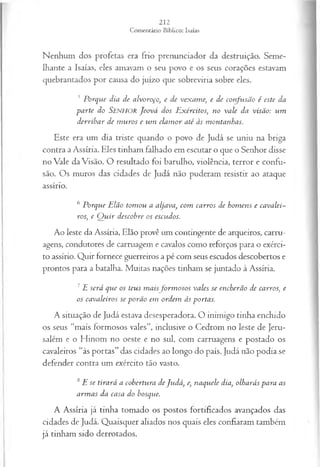 Nenhum dos profetas era frio prenunciador da destruição. Seme­
lhante a Isaías, eles amavam o seu povo e os seus corações estavam
quebrantados por causa do juízo que sobreviria sobre eles.
5 Porque dia de alvoroço, e de vexame, e de confusão é este da
parte do Senhor Jeová dos E xércitos; no vale da visão: um
derribar de m uros e um clam or até às montanhas.
Este era um dia triste quando o povo de Judá se uniu na briga
contra a Assíria. Eles tinham falhado em escutar o que o Senhor disse
no Vale da Visão. O resultado foi barulho, violência, terror e confu­
são. Os muros das cidades de Judá não puderam resistir ao ataque
assírio.
6 Porque Elão tom ou a aljava, com carros de hom ens e cavalei­
ros; e Q u ir descobre os escudos.
Ao leste da Assíria, Elão provê um contingente de arqueiros, carru­
agens, condutores de carruagem e cavalos como reforços para o exérci­
to assírio. Quir fornece guerreiros a pé com seus escudos descobertos e
prontos para a batalha. Muitas nações tinham se juntado à Assíria.
7E será que os teus m aisfo rm o so s vales se encherão de carros, e
os cavaleiros se porão em ordem às portas.
A situação de Judá estava desesperadora. O inimigo tinha enchido
os seus “mais formosos vales”, inclusive o Cedrom no leste de Jeru­
salém e o Hinom no oeste e no sul, com carruagens e postado os
cavaleiros “às portas” das cidades ao longo do país. Judá não podia se
defender contra um exército tão vasto.
8E se tirará a cobertura deJudá, e, naquele dia, olharás para as
arm as da casa do bosque.
A Assíria já tinha tomado os postos fortificados avançados das
cidades de Judá. Quaisquer aliados nos quais eles confiaram também
já tinham sido derrotados.
 