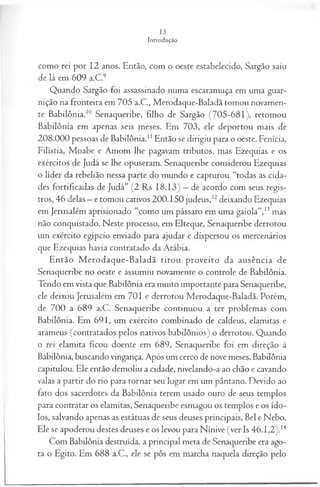 como rei por 12 anos. Então, com o oeste estabelecido, Sargão saiu
de lá em 609 a.C.9
Quando Sargão foi assassinado numa escaramuça em uma guar­
nição na fronteira em 705 a.C., Merodaque-Baladã tomou novamen­
te Babilônia.10 Senaqueribe, filho de Sargão (705-681), retomou
Babilônia em apenas seis meses. Em 703, ele deportou mais de
208.000 pessoas de Babilônia.1
1Então se dirigiu para o oeste. Fenícia,
Filístia, Moabe e Amom lhe pagavam tributos, mas Ezequias e os
exércitos de Judá se lhe opuseram. Senaqueribe considerou Ezequias
o líder da rebelião nessa parte do mundo e capturou “todas as cida­
des fortificadas de Judá” (2 Rs 18.13) —de acordo com seus regis­
tros, 46 delas —e tomou cativos 200.150 judeus,12deixando Ezequias
em Jerusalém aprisionado “como um pássaro em uma gaiola”,13mas
não conquistado. Neste processo, em Elteque, Senaqueribe derrotou
um exército egípcio enviado para ajudar e dispersou os mercenários
que Ezequias havia contratado da Arábia.
Então M erodaque-Baladã tirou proveito da ausência de
Senaqueribe no oeste e assumiu novamente o controle de Babilônia.
Tendo em vista que Babilônia era muito importante para Senaqueribe,
ele deixou Jerusalém em 701 e derrotou Merodaque-Baladã. Porém,
de 700 a 689 a.C. Senaqueribe continuou a ter problemas com
Babilônia. Em 691, um exército combinado de caldeus, elamitas e
arameus (contratados pelos nativos babilônios) o derrotou. Quando
o rei elamita ficou doente em 689, Senaqueribe foi em direção à
Babilônia, buscando vingança. Após um cerco de nove meses, Babilônia
capitulou. Ele então demoliu a cidade, nivelando-a ao chão e cavando
valas a partir do rio para tornar seu lugar em um pântano. Devido ao
fato dos sacerdotes da Babilônia terem usado ouro de seus templos
para contratar os elamitas, Senaqueribe esmagou os templos e os ído­
los, salvando apenas as estátuas de seus deuses principais, Bel e Nebo.
Ele se apoderou destes deuses e os levou para Nínive (ver Is 46.1,2).14
Com Babilônia destruída, a principal meta de Senaqueribe era ago­
ra o Egito. Em 688 a.C., ele se pôs em marcha naquela direção pelo
 