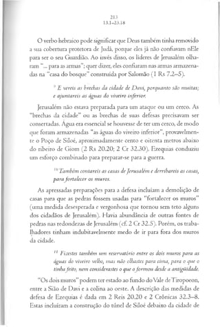 O verbo hebraico pode significar que Deus também tinha removido
a sua cobertura protetora de Judá, porque eles já não confiavam nEle
para ser o seu Guardião. Ao invés disso, os líderes de Jerusalém olha­
ram “... para as armas”; quer dizer, eles confiaram nas armas armazena­
das na “casa do bosque” construída por Salomão (I Rs 7.2—
5).
9E vereis as brechas da cidade de D avi, porquanto são m uitas;
e ajuntareis as águas do viveiro inferior.
Jerusalém não estava preparada para um ataque ou um cerco. As
“brechas da cidade” ou as brechas de suas defesas precisavam ser
consertadas. Âgua era essencial se houvesse de ter um cerco, de modo
que foram armazenadas “as águas do viveiro inferior”, provavelmen­
te o Poço de Siloé, aproximadamente cento e oitenta metros abaixo
do ribeiro de Giom (2 Rs 20.20; 2 Cr 32.30). Ezequias conduziu
um esforço combinado para preparar-se para a guerra.
10Também contareis as casas deJerusalém e derribareis as casas,
parafo rta lecer os m uros.
As apressadas preparações para a defesa incluíam a demolição de
casas para que as pedras fossem usadas para “fortalecer os muros”
(uma medida desesperada e vergonhosa que tornou sem teto alguns
dos cidadãos de Jerusalém). Havia abundância de outras fontes de
pedras nas redondezas de Jerusalém (cf. 2 Cr 32.5). Porém, os traba­
lhadores tinham indubitavelmente medo de ir para fora dos muros
da cidade.
11 Tizestes também um reservatório entre os dois m uros para as
águas do viveiro velho, m as não olhastes para cima, para o que o
tinhafeito, nem considerastes o que ofo rm o u desde a antigüidade.
“Os dois muros”podem ter estado ao fundo doVale deTiropoeon,
entre a Sião de Davi e a colina ao oeste. A descrição das medidas de
defesa de Ezequias é dada em 2 Reis 20.20 e 2 Crônicas 32.3—
8.
Estas incluíram a construção do túnel de Siloé debaixo da cidade de
 