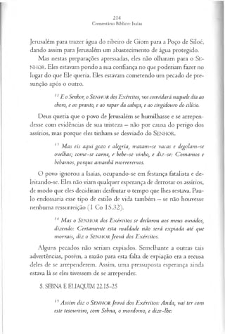 Jerusalém para trazer água do ribeiro de Giom para a Poço de Siloé,
dando assim para Jerusalém um abastecimento de água protegido.
Mas nestas preparações apressadas, eles não olharam para o Se-
N HO R. Eles estavam pondo a sua confiança no que poderiam fazer no
lugar do que Ele queria. Eles estavam cometendo um pecado de pre­
sunção após o outro.
12E o Senhor, o SENHOR dos Exércitos, vos convidará naquele dia ao
choro, e ao pranto, e ao rapar da cabeça, e ao cingidouro do cilício.
Deus queria que o povo de Jerusalém se humilhasse e se arrepen­
desse com evidências de sua tristeza —não por causa do perigo dos
assírios, mas porque eles tinham se desviado do SENHO R.
13 M as eis aqui gozo e alegria, m atam -se vacas e degolam -se
ovelhas; com e-se carne, e bebe-se vinho, e diz-se: C om am os e
bebamos, porque am anhã m orrerem os.
O povo ignorou a Isaías, ocupando-se em festança fatalista e de­
leitando-se. Eles não viam qualquer esperança de derrotar os assírios,
de modo que eles decidiram desfrutar o tempo que lhes restava. Pau­
lo endossaria esse tipo de estilo de vida também —se não houvesse
nenhuma ressurreição (I Co 15.32).
14 M as o Senhor dos E xércitos se declarou aos m eus ouvidos,
dizendo: C ertam ente esta m aldade não será expiada até que
m orrais, diz o SENHORJeová dos Exércitos.
Alguns pecados não seriam expiados. Semelhante a outras tais
advertências, porém, a razão para esta falta de expiação era a recusa
deles de se arrependerem. Assim, uma pressuposta esperança ainda
estava lá se eles tivessem de se arrepender.
5. SEBNA E ELIAQUIM 22.15-25
15A ssim diz o SENHORJeová dos E xércitos: Anda, vai ter com
este tesoureiro, com Sebna, o m ordom o, e dize-lhe:
 