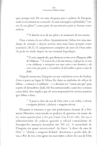 quer pompa real. Ele era uma desgraça para o palácio de Ezequias,
onde se encontrava no comando. As suas carruagens esplêndidas (“car­
ros da tua glória”) eram parte da sua tentativa para se honrar como
realeza.
19E d em itir-te-ei do teu ofício e te arrancarei do teu assento.
Deus o tiraria do seu ofício. Aparentemente, Sebna teve uma mu­
dança de coração e depois aceitou uma mais baixa posição como
secretário (36.3). O cumprimento completo do juízo de Deus sobre
ele pode ter vindo depois da sua eventual degradação.
20E será, naquele dia, que cham arei a m eu servo E liaquim ,filho
de H ilquias. 21 E revesti-lo-ei da tua túnica, e esforçá-lo-ei com
o teu talabarte, e entregarei nas suas m ãos o teu dom ínio, e ele
será com o pai para os m oradores de Jerusalém e para a casa de
Judá.
Naquele momento, Eliaquim era um verdadeiro servo do Senhor.
Deus o poria no lugar de Sebna, lhe daria os símbolos do ofício de
Sebna —a túnica e o talabarte —e o deixaria ser “como um pai” para
o povo de Jerusalém e Judá. Ele foi comissionado a amá-los e a tomar
conta deles. Isto implica que ele seria responsável da mesma maneira
que Sebna o fora.
22 E porei a chave da casa de D avi sobre o seu ombro, e abrirá,
e ninguém fechará, efechará, e ninguém abrirá.
Eliaquim se tornaria o que nós poderíamos chamar de o Pri­
meiro M inistro, exercitando os poderes de governo em nome do
rei, tanto quanto José o fez por Faraó (Gn 41.41—
44). Ele era o
adm inistrador do palácio quando o oficial com andante de
Senaqueribe ameaçou Jerusalém em 701 a.C. A autoridade de
Eliaquim era quase incontestável. As frases “a chave da casa de
Davi” e “abrirá, e ninguém fechará” descrevem o poder dele. Je­
sus, o Rei de reis, tem agora em suas mãos a chave da casa de Davi
 